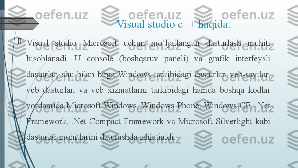   Visual studio c++ haqida.

Visual  studio  Microsoft  uchun  mo’ljallangan  dasturlash  muhiti 
hisoblanadi.  U  console  (boshqaruv  paneli)  va  grafik  interfeysli 
dasturlar,  shu  bilan  birga  Windows  tarkibidagi  dasturlar,  veb-saytlar, 
veb  dasturlar,  va  veb  xizmatlarni  tarkibidagi  hamda  boshqa  kodlar 
yordamida  Microsoft  Windows,  Windows  Phone,  Windows  CE,  .Net 
Framework,  .Net  Compact  Framework  va  Microsoft  Silverlight  kabi 
dasturlar muhitlarini daturashda ishlatialdi.              