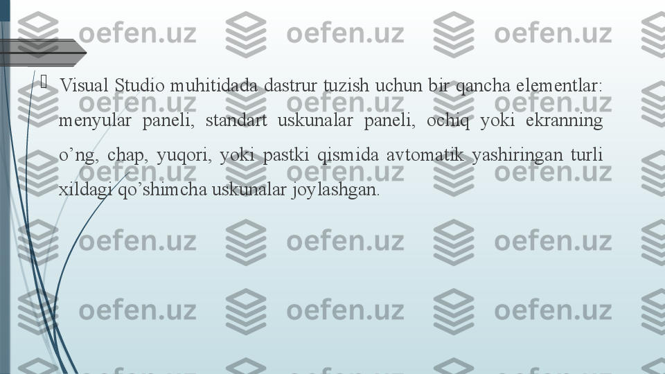 
Visual Studio muhitidada dastrur tuzish uchun bir qancha elementlar: 
menyular  paneli,  standart  uskunalar  paneli,  ochiq  yoki  ekranning 
o’ng,  chap,  yuqori,  yoki  pastki  qismida  avtomatik  yashiringan  turli 
xildagi qo’shimcha uskunalar joylashgan.               