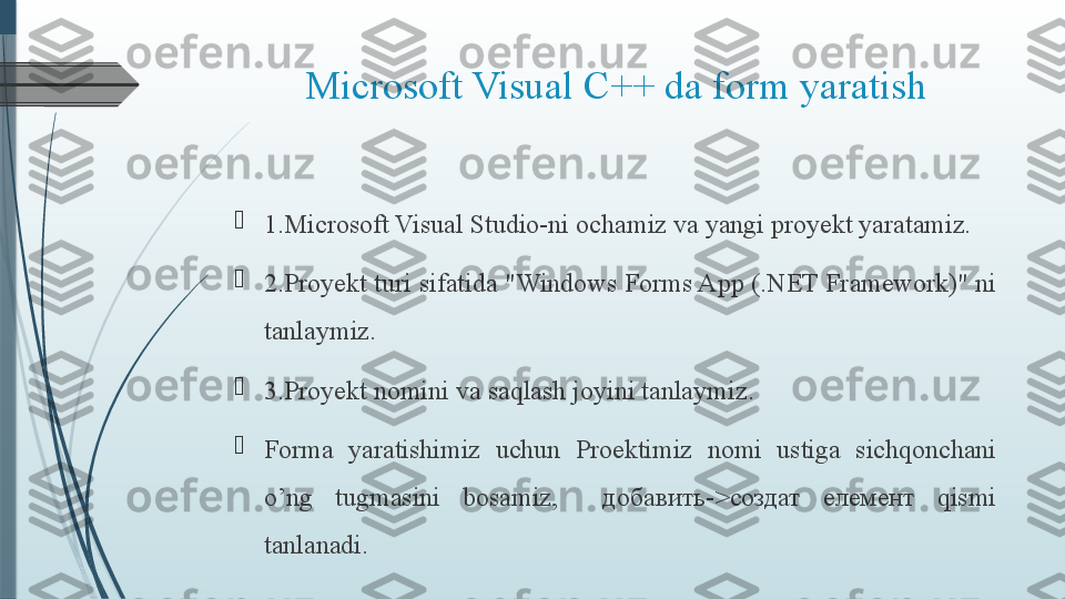 Microsoft Visual C++ da form yaratish

1.Microsoft Visual Studio-ni och amiz  va yangi proyekt yarat amiz .

2.Proyekt turi sifatida "Windows Forms App (.NET Framework)" ni 
tanl aymiz .

3.Proyekt nomini va saqlash joyini tanla ymiz .

Forma  yaratishimiz  uchun  Proektimiz  nomi  ustiga  sichqonchani 
o’ng  tugmasini  bosamiz,    добавить->cоздат  елемент  qismi 
tanlanadi.              