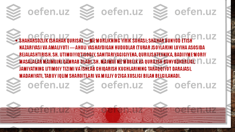 • SHAHARSOZLIK (SHAHAR QURISH) — ME MORLIKNING YIRIK SOHASI; SHAHAR BUNYOD ETISH ʼ
NAZARIYASI VA AMALIYOTI — AHOLI YASHAYDIGAN HUDUDLAR (TURAR JSOYLAR)NI LOYIHA ASOSIDA 
REJALASHTIRISH. SH. IJTIMOIYIQTISODIY, SANITARIYAGIGIYENA, QURILISHTEXNIKA, BADIIYME MORIY 	
ʼ
MASALALAR MAJMUINI QAMRAB OLADI. SH. MAJMUI ME MORLIK VA QURILISH BUNYODKORLIGI, 	
ʼ
JAMIYATNING IJTIMOIY TIZIMI VA ISHLAB CHIQARISH KUCHLARINING TARAQQIYOT DARAJASI, 
MADANIYATI, TABIIY IQLIM SHAROITLARI VA MILLIY O ZIGA XOSLIGI BILAN BELGILANADI.	
ʻ  