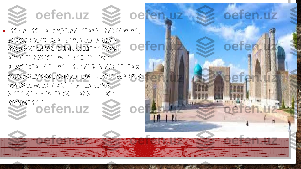 • IMOM AL-MOTURUDIY, XOJA AHROR VALI MAQBARALARI, 
SHOHI ZINDA YODGORLIK MAJMUASI SINGARI 
MUQADDAS QADAMJOLARNING OBOD QILINISHI,  
REGISTON MAYDONI VA UNING ATROFIDAGI 
BUNYODKORLIK ISHLARI, UMUMAN SHAHARNING TARIX 
VA ZAMONAVIYLIK UYGUNLASHGAN BUGUNGI KORINISHI 
ZAMIRIDA  VATANIMIZ O`TMISHIGA, BUYUK 
AJDODLARIMIZ DAHOSIGA  HURMAT-EHTIROM  
MUJASSAMDIR.  