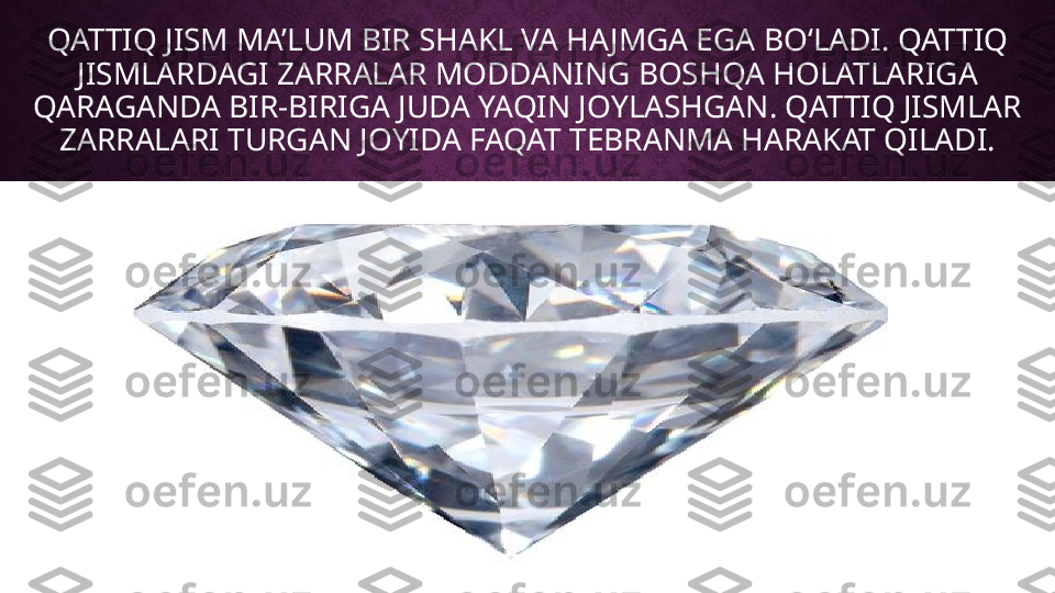 QATTIQ JISM MA’LUM BIR SHAKL VA HAJMGA EGA BOʻLADI. QATTIQ 
JISMLARDAGI ZARRALAR MODDANING BOSHQA HOLATLARIGA 
QARAGANDA BIR-BIRIGA JUDA YAQIN JOYLASHGAN. QATTIQ JISMLAR 
ZARRALARI TURGAN JOYIDA FAQAT TEBRANMA HARAKAT QILADI. 