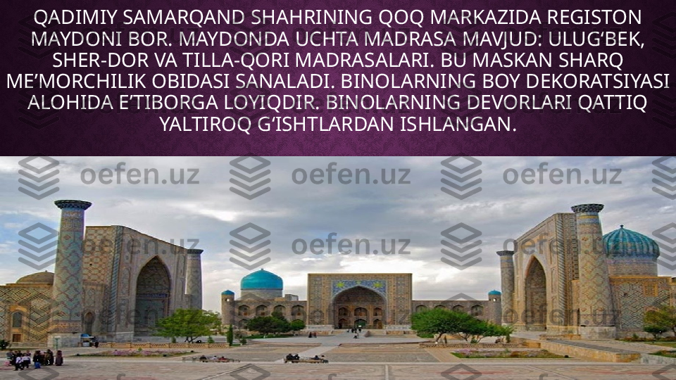 QADIMIY SAMARQAND SHAHRINING QOQ MARKAZIDA REGISTON 
MAYDONI BOR. MAYDONDA UCHTA MADRASA MAVJUD: ULUG‘BEK, 
SHER-DOR VA TILLA-QORI MADRASALARI. BU MASKAN SHARQ 
MEʼMORCHILIK OBIDASI SANALADI. BINOLARNING BOY DEKORATSIYASI 
ALOHIDA E’TIBORGA LOYIQDIR. BINOLARNING DEVORLARI QATTIQ 
YALTIROQ G‘ISHTLARDAN ISHLANGAN. 