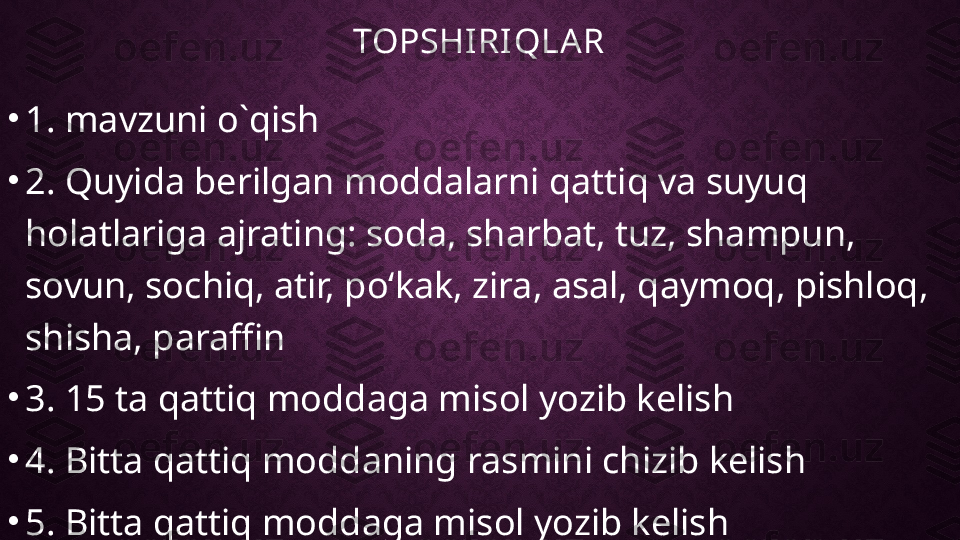 TOPSHIRIQLAR
•
1. mavzuni o`qish
•
2. Quyida berilgan moddalarni qattiq va suyuq 
holatlariga ajrating: soda, sharbat, tuz, shampun, 
sovun, sochiq, atir, poʻkak, zira, asal, qaymoq, pishloq, 
shisha, paraffin
•
3. 15 ta qattiq moddaga misol yozib kelish
•
4. Bitta qattiq moddaning rasmini chizib kelish
•
5. Bitta qattiq moddaga misol yozib kelish 