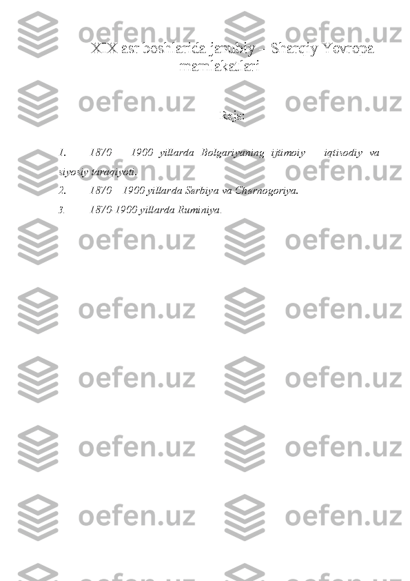 XIX asr boshlarida janubiy –  S harqiy  Y еvropa
mamlakatlari
R е ja:
1. 1870   –   1900   yillarda   Bolgariyaning   ijtimoiy   –   iqtisodiy   va
siyosiy taraqiyoti. 
2. 1870 – 1900 yillarda S е rbiya va Ch е rnogoriya.
3. 1870-1900 yillarda Ruminiya .  