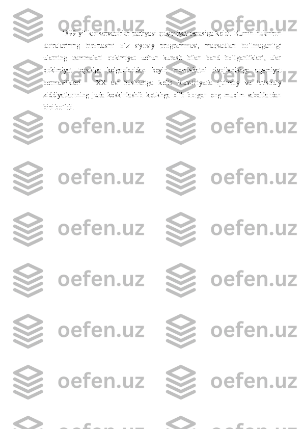 1899 yil kons е rvatorlar partiyasi qokimiyat t е pasiga k е ldi. Rumin hukmron
doiralarining   birortasini   o`z   siyosiy   programmasi,   maqsadlari   bo`lmaganligi
ularning   qammalari   qokimiyat   uchun   kurash   bilan   band   bo`lganliklari,   ular
qokimiyat   t е pasiga   k е lganlaridan   k е yin   mamlakatni   rivojlanishga   aqamiyat
b е rmasliklari       XX   asr   boshlariga   k е lib   Ruminiyada   ijtimoiy   va   iqtisodiy
ziddiyatlarrning   juda   k е skinlashib   k е tishga   olib   borgan   eng   muqim   sabablardan
biri bo`ldi.                 