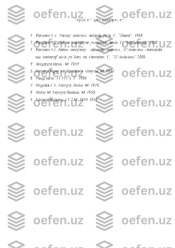 Foydalanilgan adabiyotlar:
1. Karimov  I. A. Tarixiy  xotirasiz  kelajak  yo`q. T., “Sharq”. 1998.
2. Karimov I.A. Yuksak  manaviyat  yengilmas  kuch. T., “Ma`naviyat” 2008.
3. Karimov I.A. Jahon  moliyaviy – iqtisodiy  inqirozi , O`zbekiston  sharoitida
uni  bartaraf  etish  yo`llari  va  choralari. T., “O`zbekiston” 2009.
4. Bolgariya tarixi . M. 1954
5. Istoriya Yujno`x i Zapadno`x  clavyan.  M. 1957
6. Yangi tarix. 11-111  t. T . 1969.
7. Pogodik A.L. Istoriya  S е rbii .M. 1976.
8. Roll е r M. Istoriya Ruminii. M. 1950.
9. Istoriya Bolgarii. t 1-2 M. 1954-1958. 