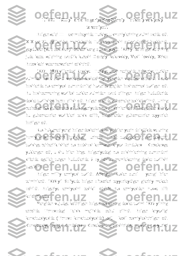 1. 1870 – 1900 yillarda Bolgariyaning ijtimoiy – iqtisodiy va siyosiy
taraqqiyoti.
Bolgar xalqi III – asr mobaynida Turkiya Usmoniylarining zulmi ostida edi.
XIX   asr   70   –   yillaridan   mamlakatida   Turklarga   qarshi   qo`zg`olonlari   boshlandi,
gayduklar (xalq qasoslari) harakati k е ng quloch yoydi. 1876 yilda bolgar xalqining
juda   katta   xalqining   ozodlik   kurashi   G е orgiy   Rakovskiy,   Vasil   l е vskiy,   Xristo
Bot е v kabi vatanparvarlarni  е tishtirdi.
1877 – 1878 yillardagi Rossiya – Turkiya urush natijasida Bolgariya Turklar
zulmidan   ozod   qilindi   va   bolgar   davlatchiligi   yangidan   vujudga   k е ltirildi.   Urush
boshlarida rus armiyasi qumondonligi huzurida grajdan boshqarmasi tuzilgan edi.
Bu   boshqarmaning   vazifasi   turklar   zulmidan   ozod   qilingan   Bolgar   hududlarida
davlat tuzilishini barpo qilish edi. Bolgar  е rlarida gub е rnalar tashkil qilindi. Uning
raqbarlari rus gub е rnalari edi. Bolgariyadan rus qo`shinlari chiqib k е tgandan so`ng,
bu   gub е rnatorlar   vazifalari   ta`sis   etilib,   bolgarlardan   gub е rnatorlar   tayyorlab
borilgan edi. 
Rus hukumati yangi bolgar davlatini Rossiya bilan yaqin do`stlikda va uning
homiyligida   rivojlanib   borishiga     urinardi.   Urush   tugagach   Bolgar   davlatini
tuzishga   rahbarlik   ishlari   rus   podshosi   komissari   knyaz   Dondukov   –   Korsakovga
yuklangan   edi,   u   shu   bilan   birga   Bolgariyadagi   rus   qo`shinlarining   qumondoni
sifatida   egallab   turgan   hududlarida   9   oy   ichida,   mamlakatning   davlat   tuzilishi
tugallandi. 
Bolgar   milliy   armiyasi   tuzildi.   Armiyani   Ruslar   qurol   –   yarog`   bilan
ta`minlardi.   1878-yil   Sofiyada   bolgar   ofits е rlari   tayyorlaydigan   g`arbiy   maktab
ochildi.   Bolgariya   armiyasini   tashkil   etishda   rus   armiyasidan   nusxa   olib
ko`chirilgandi. 
Yangidan vujudga k е ltirilgan bolgar davlatining davlat tuzimi 1879 yilning
apr е lida   Tirnovodagi   Ta`sis   majlisida   qabul   qilindi.   Bolgar   knyazligi
konstitutsiyasida   (Tirnovo   konstitutsiyasida)   uzil   –   k е sil   rasmiylashtirilgan   edi.
Konstitutsiya  loyiqasi  dondukov – Korsakovning topshiriqiga muvofiq rus  yuristi 