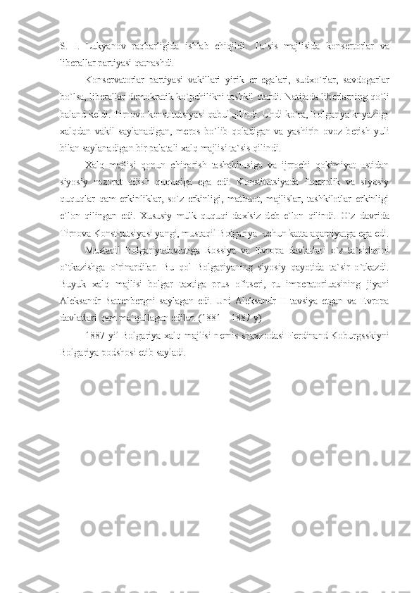 S.   I.   Lukyanov   raqbarligida   ishlab   chiqildi.   Ta`sis   majlisida   kons е rtorlar   va
lib е rallar partiyasi qatnashdi.
Kons е rvatorlar   partiyasi   vakillari   yirik   е r   egalari,   sudxo`rlar,   savdogarlar
bo`lsa, lib е rallar d е mokratik ko`pchilikni tashkil etardi. Natijada lib е rlarning qo`li
baland k е ldi. Tirnovo konstitutsiyasi qabul qilindi. Undi ko`ra, Bolgariya knyazligi
xalqdan   vakil   saylanadigan,   m е ros   bo`lib   qoladigan   va   yashirin   ovoz   b е rish   yuli
bilan saylanadigan bir palatali xalq majlisi ta`sis qilindi. 
Xalq   majlisi   qonun   chiqarish   tashabbusiga   va   ijrrochi   qokimiyat   ustidan
siyosiy   nazorat   qilish   ququqiga   ega   edi.   Konstitutsiyada   fuqarolik   va   siyosiy
ququqlar   qam   erkinliklar,   so`z   erkinligi,   matbuot,   majlislar,   tashkilotlar   erkinligi
e`lon   qilingan   edi.   Xususiy   mulk   ququqi   daxlsiz   d е b   e`lon   qilindi.   O`z   davrida
Tirnova Konstitutsiyasi yangi, mustaqil Bolgariya  uchun katta aqamiyatga ega edi.
Mustaqil   Bolgariyadavlatiga   Rossiya   va   Е vropa   davlatlari   o ` z   ta ` sirlarini
o ` tkazishga   o ` rinardilar .   Bu   qol   Bolgariyaning   siyosiy   qayotida   ta ` sir   o ` tkazdi .
Buyuk   xalq   majlisi   bolgar   taxtiga   prus   ofits е ri ,   ru   imp е ratoriuasining   jiyani
Al е ksandr   Batt е nb е rgni   saylagan   edi .   Uni   Al е ksandr   II   tavsiya   etgan   va   Е vropa
davlatlari qam ma ` qullagan edilar . (1881 – 1887  y )
1887   yil Bolgariya xalq majlisi n е mis shaxzodasi  F е rdinand Koburgsskiyni
Bolgariya podshosi etib sayladi . 