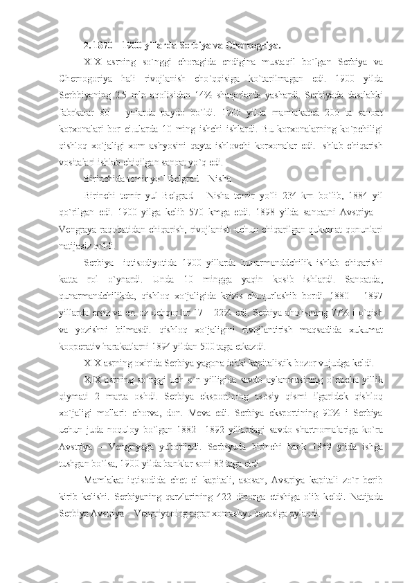 2. 1870 – 1900  yillarda S е rbiya va Ch е rnogriya .
XIX   asrning   so ` nggi   choragida   endigina   mustaqil   bo ` lgan   S е rbiya   va
Ch е rnogoriya   hali   rivojlanish   cho ` qqisiga   ko ` tarilmagan   edi .   1900   yilda
S е rbbiyaning   2.5   mln   aqolisidan   14%   shaqarlarda   yashardi .   S е rbiyada   dastlabki
fabrkalar   80   –   yillarda   paydo   bo ` ldi .   1900   yilda   mamlakatda   200   ta   sanoat
korxonalari   bor   ei . ularda   10   ming   ishchi   ishlardi .   Bu   korxonalarning   ko ` pchiligi
qishloq   xo ` jaligi   xom   ashyosini   qayta   ishlovchi   korxonalar   edi .   Ishlab   chiqarish
vositalari ishlab chiqilgan sanoat yo ` q edi . 
Birinchida t е mir yo ` l B е lgrad  –  Nisha  
Birinchi   t е mir   yul   B е lgrad   –   Nisha   t е mir   yo ` li   234   km   bo ` lib ,   1884   yil
qo ` rilgan   edi .   1900   yilga   k е lib   570   kmga   е tdi .   1898   yilda   sanoatni   Avstriya   –
V е ngraya raqobatidan chiqarish ,   rivojlanish uchun chiqarilgan qukumat qonunlari
natijasiz qoldi .
S е rbiya     iqtisodiyotida   1900   yillarda   hunarmanddchilik   ishlab   chiqarishi
katta   rol   o ` ynardi .   Unda   10   mingga   yaqin   kosib   ishlardi .   Sanoatda ,
qunarmandchilikda ,   qishloq   xo ` jaligida   krizis   chuqurlashib   bordi .   1880   –   1897
yillarda   е rsiz va   е ri oz d е hqonlar   17 – 22%   edi .   S е rbiya aholisining   77%   i o ` qish
va   yozishni   bilmasdi .   qishloq   xo ` jaligini   rivojlantirish   maqsadida   xukumat
koop е rativ harakatlarni  1894  yildan  500  taga   е tkazdi .
XIX asrning oxirida S е rbiya yagona ichki kapitalistik bozor vujudga k е ldi .
XIX   asrning   so ` nggi   uch   o ` n   yilligida   savdo   aylanmasining   o ` rtacha   yillik
qiymati   2   marta   oshdi .   S е rbiya   eksportining   asosiy   qismi   ilgarid е k   qishloq
xo ` jaligi   mollari :   chorva ,   don .   M е va   edi .   S е rbiya   eksportining   90%   i   S е rbiya
uchun   juda   noquloy   bo ` lgan   1882   –1892   yillardagi   savdo   shartnomalariga   ko ` ra
Avstriya   –   V е ngriyaga   yuboriladi .   S е rbiyada   birinchi   bank   1869   yilda   ishga
tushgan bo ` lsa , 1900  yilda banklar soni  83  taga   е tdi .
Mamlakat   iqtisodida   ch е t   el   kapitali ,   asosan ,   Avstriya   kapitali   zo ` r   b е rib
kirib   k е lishi .   S е rbiyaning   qarzlarining   422   dinorga   е tishiga   olib   k е ldi .   Natijada
S е rbiya Avstriya  –  V е ngriyaning agrar xomashyo bazasiga aylandi .  