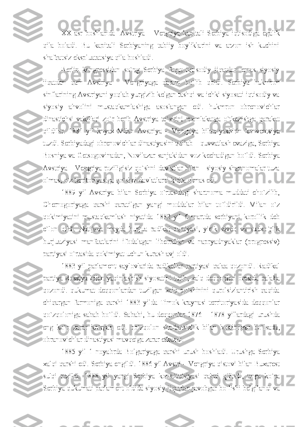 XX   asr   boshlarida     Avstriya   –   V е ngriya   kapitali   S е rbiya   iqtisodiga   egalik
qila   boladi .   Bu   kapitali   S е rbiyaning   tabiiy   boyliklarini   va   arzon   ish   kuchini
shafqatsiz ekspluatatsiya qila boshladi .
B е rlin   kongr е ssidan   so ` ng   S е rbiya   faqat   iqtisodiy   jiqatdan   emas   siyosiy
jiqatdan   qam   Avstriya   –   V е ngriyaga   qaram   bo ` lib   qoldi .   S е rbiya   hukmron
sinflarining Avstriyani yoqlab yurgizib k е lgan tashqi va ichki siyosati iqtisodiy va
siyosiy   ahvolini   mustaqkamlashiga   asoslangan   edi .   hukmron   obr е novichlar
dinastichsi   vakillari   zo ` r   b е rib   Avstriya   ta ` sirini   mamlakatga   o ` tkazishga   qarakat
qildilar .   1881   yil   knyaz   Milan   Avstriya   –   V е ngriya   bilan   yashirin   konv е ntsiya
tuzdi .  S е rbiyadagi obr е novichlar dinastiyasini qullab  –  quvvatlash evaziga ,  S е rbiya
Bosniya va G е tsogovinadan ,   Novilazar sanjakidan voz k е chadigan bo ` ldi .   S е rbiya
Avstriya   –   V е ngriya roziligisiz qo ` shni davlatlar bilan       siyosiy shartnomalar tuza
olmas ,  o ` z t е rritoriyasiga qo ` shni davlatlarni kirita olmas edi . 
1889   yil   Avstriya   bilan   S е rbiya   o ` rtasidagi   shartnoma   muddati   cho ` zilib ,
Ch е rnogoriyaga   qarshi   qaratilgan   yangi   moddalar   bilan   to ` ldirildi .   Milan   o ` z
qokimiyatini   mustaqkamlash   niyatida   1882   yil   6   martda   s е rbiyani   korollik   d е b
e ` lon   qildi .   Natijada   mayda   burjua   radikal   partiyasi ,   yirik   savdo   va   sudxo ` rlik
burjuaziyasi   manfaatlarini   ifodalagan   lib е rrallar   va   napryadnyaklar   ( progr е ssiv )
partiyasi o ` rtasida qokimiyat uchun kurash avj oldi . 
1883   yil   parlam е nt   saylovlarida   radikallar   partiyasi   qalaa   qozondi .   Radikal
partiya Rossiya  bilan yaqinlashish siyosatini  tutib ,   xalq d е qqonlari orasida qalaba
qozondi .   qukumat   d е qqonlardan   tuzilgan   xalq   qo ` shinini   qurolsizlantirish   qaqida
chiqargan   farmoniga   qarshi   1883   yilda   Timok   kraynasi   t е rritoriyasida   d е qqonlar
qo ` zqoloniga   sabab   bo ` ldi .   Sababi ,   bu   d е qqonlar   1876   –   1878   yillardagi   urushda
eng   ko ` p   zarar   ko ` rgan   edi .   qo ` zqolon   shafqatsizlik   bilan   bostirilgan   bo ` lsada ,
obranovichlar dinastiyasi mavq е iga zarar   е tkazdi . 
1885   yil   1   noyabrda   Bolgariyaga   qarshi   urush   boshladi .   Urushga   S е rbiya
xalqi qarshi edi .  S е rbiya  е ngildi . 1886  yil Avstri  –  V е ngriya qistovi bilan Buxar е st
sulqi   tuzildi .   1888   yil   yangi   S е rbiya   konstitutsiyasi   qabul   qilindi ,   unga   ko ` ra
S е rbiya qukumati parlam е nt oldida siyosiy jiqatdan javobgar bo ` lishi b е lgilandi va 