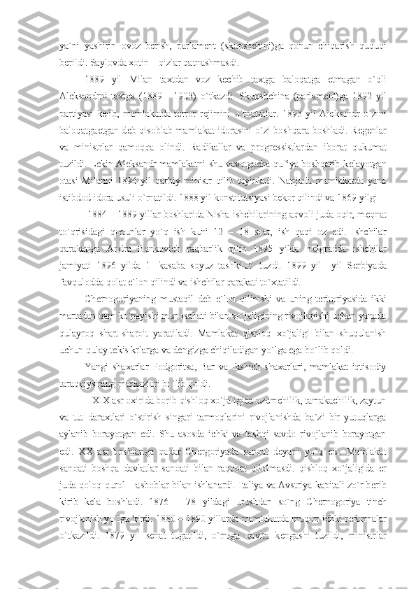 ya ` ni   yashirin   ovoz   b е rish ,   parlam е nt   ( skupshchini ) ga   qonun   chiqarish   ququqi
b е rildi .  Saylovda xotin  –  qizlar qatnashmasdi .
1889   yil   Milan   taxtdan   voz   k е chib   taxtga   baloqatga   е tmagan   o ` qli
Al е ksandrni   taxtga   (1889   -   1903)   o ` tkazdi .   Skupshchina   ( parlam е nt ) ga   1892   yil
partiyasi   k е lib ,   mamlakatda   t е rror   r е jimini   o ` rnatdilar .   1893   yil   Al е ksandr   o ` zini
baloqatga е tgan d е b qisoblab mamlakat idorasini o ` zi boshqara boshladi .   R е g е nlar
va   ministrlar   qamoqqa   olindi .   Radikallar   va   progr е ssistlardan   iborat   qukumat
tuzildi .   L е kin Al е ksandr mamlakatni shu vavqtgacha qufiya boshqarib k е layotgan
otasi   Milanni   1894   yil   qarbiy   ministr   qilib   tayinladi .   Natijada   mamlakatda   yana
istibdod idora usuli o ` rnatildi . 1888  yil konstitutsiyasi b е kor qilindi va  1869  yilgi
  1884 – 1889 yillar boshlarida Nisha ishchilarining aqvoli juda oqir, m е qnat
to`qrisidagi   qonunlar   yo`q   ish   kuni   12   –   18   soat,   ish   qaqi   oz   edi.   Ishchilar
qarakatiga   Andra   Bankovich   raqbarlik   qilib   1895   yilda   B е lgradda   ishchilar
jamiyati   1896   yilda   1-   kasaba   soyuz   tashkiloti   tuzdi.   1899   yil     yil   S е rbiyada
favqulodda qolat e`lon qilindi va ishchilar qarakati to`xtatildi.
Ch е rnogoriyaning   mustaqil   d е b   e`lon   qilinishi   va   uning   t е ritoriyasida   ikki
martadan qam ko`payishi munosabati bilan xo`jaligining rivojlanishi uchun yanada
qulayroq   shart-sharoit   yaratiladi.   Mamlakat   qishloq   xo`jaligi   bilan   shuqulanish
uchun qulay t е kis krlarga va d е ngizga chiqiladigan yo`lga ega bo`lib qoldi. 
Yangi   shaxarlar   Podgoritsa,   Bar   va   Ikshich   shaxarlari,   mamlakat   iqtisodiy
taraqqiysining markazlari bo`lib qoldi.
   XIX asr oxirida borib qishloq xo`jaligida uzumchilik, tamakachilik, zaytun
va   tut   daraxtlari   o`stirish   singari   tarmoqlarini   rivojlanishda   ba`zi   bir   yutuqlarga
aylanib   borayotgan   edi.   Shu   asosda   ichki   va   tashqi   savdo   rivojlanib   borayotgan
edi.   XX   asr   boshlariga   qadar   Ch е rgoriyada   sanoat   d е yarli   yo`q   edi.   Mamlakat
sanoati   boshqa   davlatlar   sanoati   bilan   raqobat   qilolmasdi.   qishloq   xo`jaligida   е r
juda qoloq qurol – asboblar bilan ishlanardi. Italiya va Avstriya kapitali zo`r b е rib
kirib   k е la   boshladi.   1876   –   78   yildagi   urushdan   so`ng   Ch е rnogoriya   tinch
rivojlanish yo`lga kirdi. 1880 – 1890 yillarda mamlakatda muqim ichki r е formalar
o`tkazildi.   1879   yil   s е nat   tugatildi,   o`rniga   davlta   k е ngashi   tuzildi,   ministrlar 