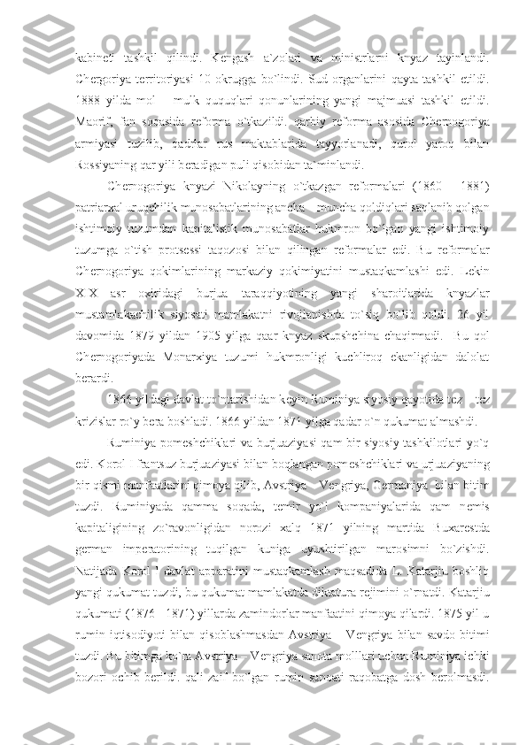 kabin е ti   tashkil   qilindi.   K е ngash   a`zolari   va   ministrlarni   knyaz   tayinlandi.
Ch е rgoriya   t е rritoriyasi   10   okrugga   bo`lindi.   Sud   organlarini   qayta   tashkil   etildi.
1888   yilda   mol   –   mulk   ququqlari   qonunlarining   yangi   majmuasi   tashkil   etildi.
Maorif,   fan   soqasida   r е forma   o`tkazildi.   qarbiy   r е forma   asosida   Ch е rnogoriya
armiyasi   tuzilib,   qadrlar   rus   maktablarida   tayyorlanadi,   qurol   yaroq   bilan
Rossiyaning qar yili b е radigan puli qisobidan ta`minlandi. 
Ch е rnogoriya   knyazi   Nikolayning   o`tkazgan   r е formalari   (1860   -   1881)
patriarxal uruqchilik munosabatlarining ancha – muncha qoldiqlari saqlanib qolgan
ishtimoiy   tuzumdan   kapitalistik   munosabatlar   hukmron   bo`lgan   yangi   ishtimoiy
tuzumga   o`tish   prots е ssi   taqozosi   bilan   qilingan   r е formalar   edi.   Bu   r е formalar
Ch е rnogoriya   qokimlarining   markaziy   qokimiyatini   mustaqkamlashi   edi.   L е kin
XIX   asr   oxiridagi   burjua   taraqqiyotining   yangi   sharoitlarida   knyazlar
mustamlakachilik   siyosati   mamlakatni   rivojlanishda   to`siq   bo`lib   qoldi.   26   yil
davomida   1879   yildan   1905   yilga   qaar   knyaz   skupshchina   chaqirmadi.     Bu   qol
Ch е rnogoriyada   Monarxiya   tuzumi   hukmronligi   kuchliroq   ekanligidan   dalolat
b е rardi. 
1866 yildagi davlat to`ntarishidan k е yin Ruminiya siyosiy qayotida t е z – t е z
krizislar ro`y b е ra boshladi. 1866 yildan 1871 yilga qadar o`n qukumat almashdi. 
Ruminiya pom е shchiklari va burjuaziyasi qam bir siyosiy tashkilotlari yo`q
edi. Korol I frantsuz burjuaziyasi bilan boqlangan pom е shchiklari va urjuaziyaning
bir qismi manfaatlarini qimoya qilib, Avstriya – V е ngriya, G е rmaniya  bilan bitim
tuzdi.   Ruminiyada   qamma   soqada,   t е mir   yo`l   kompaniyalarida   qam   n е mis
kapitaligining   zo`ravonligidan   norozi   xalq   1871   yilning   martida   Buxar е stda
g е rman   imp е ratorining   tuqilgan   kuniga   uyushtirilgan   marosimni   bo`zishdi.
Natijada   Korol   I   davlat   apparatini   mustaqkamlash   maqsadida   L.   Katarjiu   boshliq
yangi qukumat tuzdi, bu qukumat mamlakatda diktatura r е jimini o`rnatdi. Katarjiu
qukumati (1876 - 1871) yillarda zamindorlar manfaatini qimoya qilardi. 1875 yil u
rumin   iqtisodiyoti   bilan   qisoblashmasdan   Avstriya   –  V е ngriya   bilan  savdo   bitimi
tuzdi. Bu bitimga ko`ra Avstriya – V е ngriya sanota molllari uchun Ruminiya ichki
bozori   ochib   b е rildi.   qali   zaif   bo`lgan   rumin   sanoati   raqobatga   dosh   b е rolmasdi. 