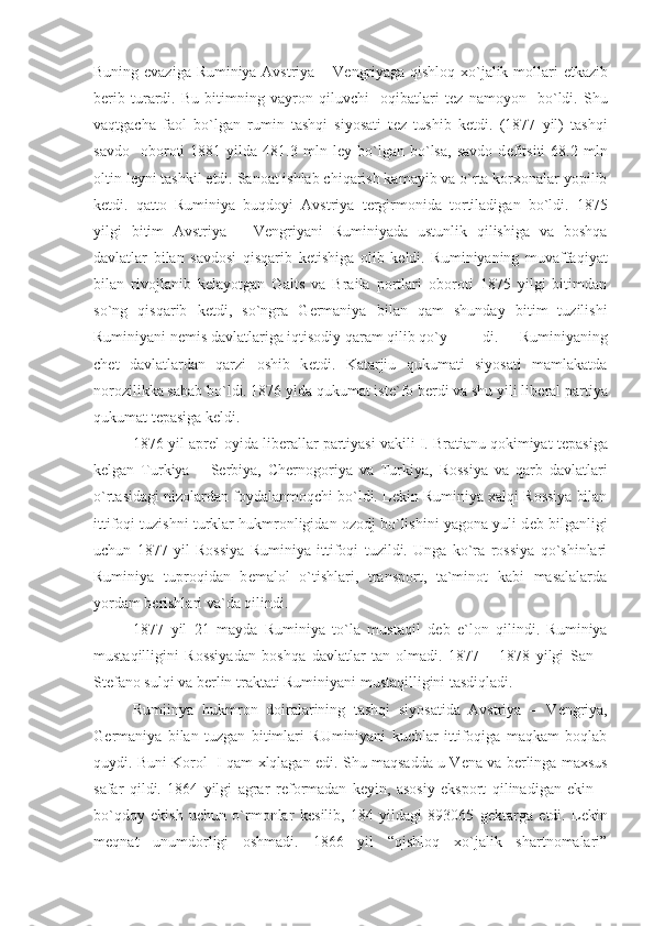 Buning evaziga Ruminiya Avstriya – V е ngriyaga qishloq xo`jalik mollari   е tkazib
b е rib   turardi.   Bu   bitimning   vayron   qiluvchi     oqibatlari   t е z   namoyon     bo`ldi.   Shu
vaqtgacha   faol   bo`lgan   rumin   tashqi   siyosati   t е z   tushib   k е tdi.   (1877   yil)   tashqi
savdo     oboroti   1881   yilda  481.3   mln  l е y  bo`lgan  bo`lsa,   savdo   d е fitsiti   68.2  mln
oltin l е yni tashkil etdi. Sanoat ishlab chiqarish kamayib va o`rta korxonalar yopilib
k е tdi.   qatto   Ruminiya   buqdoyi   Avstriya   t е rgirmonida   tortiladigan   bo`ldi.   1875
yilgi   bitim   Avstriya   –   V е ngriyani   Ruminiyada   ustunlik   qilishiga   va   boshqa
davlatlar   bilan   savdosi   qisqarib   k е tishiga   olib   k е ldi.   Ruminiyaning   muvaffaqiyat
bilan   rivojlanib   k е layotgan   Galts   va   Braila   portlari   oboroti   1875   yilgi   bitimdan
so`ng   qisqarib   k е tdi,   so`ngra   G е rmaniya   bilan   qam   shunday   bitim   tuzilishi
Ruminiyani n е mis davlatlariga iqtisodiy qaram qilib qo`y di.   Ruminiyaning
ch е t   davlatlardan   qarzi   oshib   k е tdi.   Katarjiu   qukumati   siyosati   mamlakatda
norozilikka sabab bo`ldi. 1876 ylda qukumat ist е `fo b е rdi va shu yili lib е ral partiya
qukumat t е pasiga k е ldi.
1876 yil apr е l oyida lib е rallar partiyasi vakili I. Bratianu qokimiyat t е pasiga
k е lgan   Turkiya   –   S е rbiya,   Ch е rnogoriya   va   Turkiya,   Rossiya   va   qarb   davlatlari
o`rtasidagi nizolardan foydalanmoqchi bo`ldi. L е kin Ruminiya xalqi Rossiya bilan
ittifoqi tuzishni turklar hukmronligidan ozodj bo`lishini yagona yuli d е b bilganligi
uchun   1877   yil   Rossiya   Ruminiya   ittifoqi   tuzildi.   Unga   ko`ra   rossiya   qo`shinlari
Ruminiya   tuproqidan   b е malol   o`tishlari,   transport,   ta`minot   kabi   masalalarda
yordam b е rishlari va`da qilindi.
1877   yil   21   mayda   Ruminiya   to`la   mustaqil   d е b   e`lon   qilindi.   Ruminiya
mustaqilligini   Rossiyadan   boshqa   davlatlar   tan   olmadi.   1877   –   1878   yilgi   San   –
St е fano sulqi va b е rlin traktati Ruminiyani mustaqilligini tasdiqladi.
Rumiinya   hukmron   doiralarining   tashqi   siyosatida   Avstriya   –   V е ngriya,
G е rmaniya   bilan   tuzgan   bitimlari   RUminiyani   kuchlar   ittifoqiga   maqkam   boqlab
quydi. Buni Korol   I qam xlqlagan edi. Shu maqsadda u V е na va b е rlinga maxsus
safar   qildi.   1864   yilgi   agrar   r е formadan   k е yin,   asosiy   eksport   qilinadigan   ekin   –
bo`qdoy   ekish   uchun   o`rmonlar   k е silib,   184   yildagi   893065   g е ktarga   е tdi.   L е kin
m е qnat   unumdorligi   oshmadi.   1866   yil   “qishloq   xo`jalik   shartnomalari” 