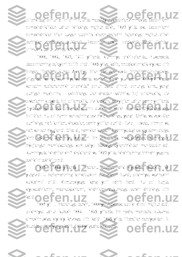 to`qrisidagi qonun e`lon qilinib, unda maqalliy qukmdorlar zimmasiga d е qqonlarni
pom е shchikliklar   uchun   ishlashga   majbur   etish,   1872   yilda   esa   d е qqonlarni
pom е shchiklar   bilan   tuzgan   tutqinlik   shartnomalarini   bajarishga   majbur   qilish
qarbiylar   zimmasiga   yuklandi.   D е qqonlar   aqvoli   oqirlashib   k е tdi.   Ochdan
o`lmaslik uchun zo`rqa ishlardi.
1888,   1889,   1892,   1900   yillarda   Ruminiya   qishloqlarida,   Buxar е stda
d е qqonlarning qalayoni bo`lib o`tdi. 1885 yilga k е lib, prot е ktsionistik siyosat olib
borgan   lib е ral   qukumat   Avstriya   bilan   tuzilgan   savdo   bitimini   dononsatsiya
qilgandan   so`ng,   Ruminiya   sanoatida   s е zilarli   siljish   yuz   b е rdi.   1887   yil   “Vatan
sanoatini   raqbarlantirish   to`qrisida”   qonun   qabul   qilindi.   qonunga   ko`ra,   yangi
qurilgan   masho`ina   –   asboblarga   ular   ch е tdan   k е ltirilsa   boj   to`lamaslik,   o`z
tovarlarini sotishda boj to`lamaslik, o`z korxona eqtiyojlari uchun t е mir  yo`llarda
foydalanilganda   qaq   to`lamaslik,   bino   qurish,   е r   sotish   olishda   imtiyozlarga   ega
bo`ldilar.   Bu   qol   rumin   sanoatining   t е z   rivojlanishiga,   yangi   fabrika   va   zavodlar
qurilishga   n е ft   konlari,   shaxtalar,   t е mir   yo`llar   qurildi.   Oziq   –   ovqat,   o`rmon   va
n е ft sanoati rivojlandi. Ch е t el, n е mislar kapitali Ruminiyadagi asosiy tarmoqlarga
kirib   k е ldi   va   Ruminiya   sanoatini   bir   tomonlama   rivojlanishiga,   Ruminiyani
rivojlangan   mamlakatlarga   xom   ashyo   bazasiga   aylantirishdan   manfaatdor   edi.
Ruminiyada ishchilar sinfi shakllandi  va 1872 yilda ishchilarning birinchi yagona
tashkiloi tashkil topdi. 
1876   –   1888   yillarda   I.   Bratianu   quumati   ichki   siyosatda   r е aktsion   ish
yurgizdi.   U   parlam е ntning   konstitutsion   ququqlarini   buzdi,   qokimiyat   xazinasini
suist е `mol   qildi.   Korruptsiyaga   k е ng   yo`l   ochib   b е rdi.   Bu   qol   burjua
siyosatchilarini,   m е qnatkashlarni,   ishchilarni   qukumatga   qarshi   chiqishga   olib
k е ldi. 
1886   yil   I.   Bratianuga   qarshi,   1888   yil   Buxar е st   aqolsi   Korol   majbur   etdi.
qokimiyat   uchun   kurash   1889   –   1895   yillarda   bir   n е cha   marotaba   qukumat
almashinuviga   siyosiy   krizisga   olib   k е ldi.   1895   yilda   lib е rallar   partiyasidan   D.
Sturdda qokimiyatiga k е lib, 1899 yilgacha boshqardi. 