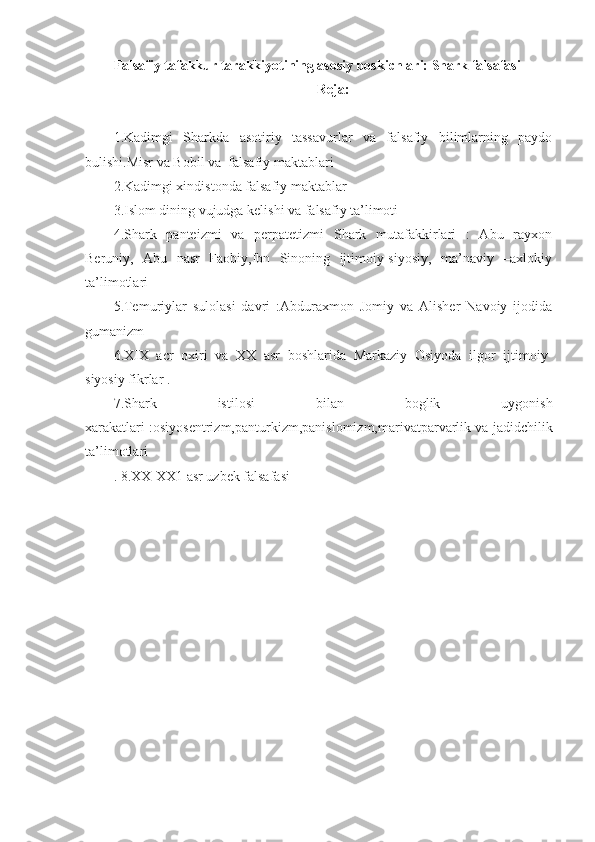 Falsafiy tafakkur tarakkiyotining asosiy boskichlari: Shark falsafasi 
Reja:
1.Kadimgi   Sharkda   asotiriy   tassavurlar   va   falsafiy   bilimlarning   paydo
bulishi.Misr va Bobil va  falsafiy maktablari
2.Kadimgi xindistonda falsafiy maktablar
3.Islom dining vujudga kelishi va falsafiy ta’limoti
4.Shark   panteizmi   va   perpatetizmi   Shark   mutafakkirlari   :   Abu   rayxon
Beruniy,   Abu   nasr   Faobiy,Ibn   Sinoning   ijtimoiy-siyosiy,   ma’naviy   –axlokiy
ta’limotlari
5.Temuriylar   sulolasi   davri   :Abduraxmon   Jomiy   va   Alisher   Navoiy   ijodida
gumanizm
6.XIX   acr   oxiri   va   XX   asr   boshlarida   Markaziy   Osiyoda   ilgor   ijtimoiy-
siyosiy fikrlar .
7.Shark   istilosi   bilan   boglik   uygonish
xarakatlari :osiyosentrizm,panturkizm,panislomizm,marivatparvarlik va jadidchilik
ta’limotlari
. 8.XX-XX1 asr uzbek falsafasi
  