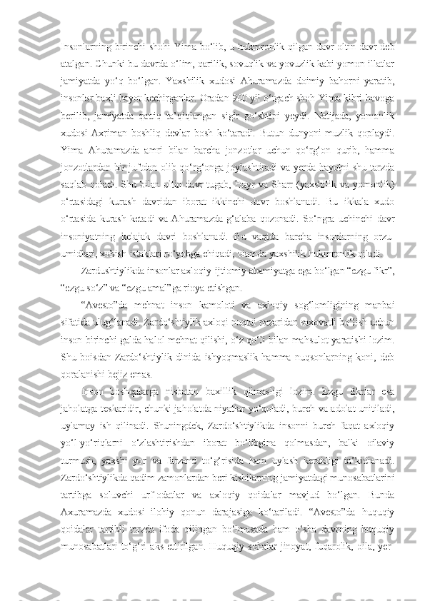 Insonlarning   birinchi   shohi   Yima   bo‘lib ,   u   hukmronlik   qilgan   davr   oltin   davr   deb
atalgan . Chunki bu davrda o‘lim, qarilik, sovuqlik va yovuzlik kabi yomon illatlar
jamiyatda   yo‘q   bo‘lgan.   Yaxshilik   xudosi   Ahuramazda   doimiy   bahorni   yaratib,
insonlar baxli hayot kechirganlar. Oradan 900 yil o‘tgach shoh Yima kibri havoga
berilib,   jamiyatda   qattiq   ta’qiqlangan   sigir   go‘shtini   yeydi.   Natijada,   yomonlik
xudosi   Axriman   boshliq   devlar   bosh   ko‘taradi.   Butun   dunyoni   muzlik   qoplaydi.
Yima   Ahuramazda   amri   bilan   barcha   jonzotlar   uchun   qo‘rg‘on   qurib,   hamma
jonzotlardan bir juftdan olib qo‘rg‘onga joylashtiradi va yerda hayotni shu tarzda
saqlab  qoladi.  Shu  bilan oltin  davr   tugab, Hayr   va Sharr  (yaxshilik  va yomonlik)
o‘rtasidagi   kurash   davridan   iborat   ikkinchi   davr   boshlanadi.   Bu   ikkala   xudo
o‘rtasida   kurash   ketadi   va   Ahuramazda   g‘alaba   qozonadi.   So‘ngra   uchinchi   davr
insoniyatning   kelajak   davri   boshlanadi.   Bu   vaqtda   barcha   insonlarning   orzu-
umidlari, xohish-istaklari ro‘yobga chiqadi, olamda yaxshilik hukmronlik qiladi.
Zardushtiylikda insonlar axloqiy-ijtiomiy ahamiyatga ega bo‘lgan “ezgu fikr”,
“ezgu so‘z” va “ezgu amal”ga rioya etishgan.
“Avesto”da   mehnat   inson   kamoloti   va   axloqiy   sog‘lomligining   manbai
sifatida ulug‘lanadi. Zardo‘shtiylik axloqi nuqtai nazaridan saxovatli bo‘lish uchun
inson birinchi galda halol mehnat qilishi, o‘z qo‘li bilan mahsulot yaratishi lozim.
Shu   boisdan   Zardo‘shtiylik   dinida   ishyoqmaslik   hamma   nuqsonlarning   koni,   deb
qoralanishi bejiz emas. 
Inson   boshqalarga   nisbatan   baxillik   qilmasligi   lozim.   Ezgu   fikrlar   esa
jaholatga teskaridir, chunki jaholatda niyatlar yo‘qoladi, burch va adolat unitiladi,
uylamay   ish   qilinadi.   Shuningdek,   Zardo‘shtiylikda   insonni   burch   faqat   axloqiy
yo‘l-yo‘riqlarni   o‘zlashtirishdan   iborat   bo‘libgina   qolmasdan,   balki   oilaviy
turmush,   yaxshi   yor   va   farzand   to‘g‘risida   ham   uylash   kerakligi   ta’kidlanadi.
Zardo‘shtiylikda qadim zamonlardan beri kishilarning jamiyatdagi munosabatlarini
tartibga   soluvchi   urf-odatlar   va   axloqiy   qoidalar   mavjud   bo‘lgan.   Bunda
Axuramazda   xudosi   ilohiy   qonun   darajasiga   ko‘tariladi.   “Avesto”da   huquqiy
qoidalar   tartibli   tarzda   ifoda   qilingan   bo‘lmasada   ham   o‘sha   davrning   huquqiy
munosabatlari   to‘g‘ri   aks   ettirilgan.   Huquqiy   sohalar   jinoyat,   fuqarolik,   oila,   yer- 