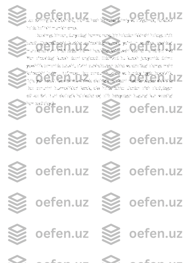 Lao-Szining ta’kidlashicha, olamda hech bir narsa doimiy va o‘zgarmas, harkatsiz
holda bo‘lishi mumkin emas.
Daosimga binoan, dunyodagi hamma narsa bir holatdan ikkinchi holatga o‘tib
turadi.   Qarama-qarshi   kuchlar   qo‘rtasidagi   kurash,   ya’ni   In   va   Yan   orasidagi
munosabat-bizni o‘rab turgan olamni harakatga keltiruvchi kuchlar manbaidir. Inva
Yan   o‘rtasidagi   kurash   daoni   anglatadi.   Odamzod   bu   kurash   jarayonida   doimo
yaxshilik tomonida turushi, o‘zini qurshabturgan tabiat va atrofdagi  olamga mehr
ko‘rsatishi   lozim.     Bo‘lmasa,   Dao   qoneuni   buziladi   va   bunday   joyda   baxtsizlik,
fojia   yuz   beradi.   Lao-Szi   bu   o‘rinda   ekologik   halokatni   nazarda   tutgan.   «kishilar
Dao   qonunini   buzmasliklari   kerak,   aks   holda   tabiat   ulardan   o‘ch   oladi,degan
ediLao-Szi.   Buni   ekologik   halokatlar   avj   olib   berayotgan   bugungi   kun   voqeligi
ham tasdiqlaydi. 