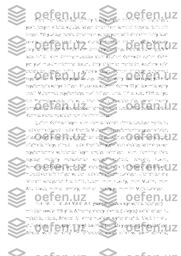 Sharq   mamlakatlaridagi   ijtimoiy-falsafiy   fikrlar   bir-biri   bilan   bog‘langan,
yaxlit   jarayon   sifatida   vujudga   kelgan   dinlar   inson   kamoloti   borasida   faolit   olib
borgan. Yer yuzidagi barcha dinlar inson va jamiyatni kelib chiqishini ilohiy kuch
asosida   tushuntirib   beradi.   Mana   shunday   dinlardan   biri   VIII   asrda   Markaziy
Osiyoda rivojlangan Islomdir. Islom dining rivojlanishiga Sharq xalqlarining ta’siri
katta   bo‘ldi.   Islom   dinining   muqaddas   kitobi   «qur’oni   Karim»dir.   qur’oni   Karim
yer   yuzi   musulmonlarining   dasturi,   diniy   ahkomlar   manbaidir.   «qur’on»   so‘zi
arabchadan   olingan   bo‘lib,   u   «o‘qish»   deagn   ma’noni   bildiradi.   muhammad
payg‘ambar     40   yoshga   yetganda   unga   Ollohdan   vahiy   kela   boshlaydi,   ya’ni   bu
payg‘ambarlk vahiysi bo‘lgan. Shu asosda «qur’oni Karim» 22 yil davomida vahiy
orqali   Muhammad   payg‘ambarga   nozil   bo‘lgan.   Unda   114   ta   sura,   6236   ta   oyat
bor.   Yigirmata   surada   oila   va   u   bilan   bog‘liq   masalalar   tilga   olinishi   insoniy
jamiyatda   juftlik   naqadar   zarur   ekanligini   ko‘rsatib   turadi.   Shuningdek,   qur’oni
Karimda shariat masalalari ham o‘z o‘rnini topgan. 
Qur’oni Karimdan keyin Islom olamida ikkinchi o‘rinda turadigan manba bu
Hadislar hisoblanadi. Hadisi Sharifda Muhammad payg‘ambarning aytgan so‘zlari,
qilgan   ishlari   va   sahobalari   tomonidan   amalga   oshirilgan   ishlarga   munosabatlari
to‘g‘risida hikoya qilinadi.  Hadisi Shariflarni yig‘ib kitob shakliga keltirish asosan
payg‘ambarimiz   vafotlaridan   keyin   amalga   oshirilgan.   Islom   olamining   o‘sha
paytdagi   madaniy   markazlaridan   sanalgan   Bog‘dod,   Damashq,   Buxoro,
Samarqand,   Urganch,   Termiz   kabi   shaharlarda   Hadis   fani   bilan   shug‘ullanuvchi
muhaddislar ko‘p bo‘lgan va ular Hadis to‘plamlarini tuzishgan. Ular ichidan eng
ishonchli   sanalganlari   6   ta   bo‘lib,   bularni   Imom   Buxoriy,   Imom   Muslim,   Imom
Abu Dovud, Imom at-Termiziy, Imom an - Nasoiy va Imom ibn Mojja tuzishgan.
PERIPATETIKLAR MAKTABI  (yun.  peripatetikos- sayr vahtida bajarilgan) —
miloddan avvalgi 335   yilda Afinaning sharqiy qismida (Likeyda) tash kil etilgan bu
maktabda,   odatda,   Aristotel   fal.- sining   muxlislari   sayrlar   chog‘ida   falsafa   b-n   shu-
g‘ullanishgan. P. m. qariyb ming yil davomida (mil.  529 y.ga qadar) mavjud bo‘lgan.
Aristotel   vafoti- dan   so‘ng   P.m.   an’analarini   sakdab   qolish   va   davom   ettirishda, 