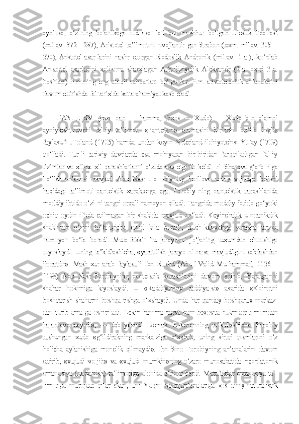 ayniqsa,   o‘zining   botanikaga   oid   asar- lari   b-n   mashhur   bo‘lgan   Efeslik   Teofrast
(mil.av.  372—287),  Aristotel  ta’limotini  rivojlantir- gan Strabon (taxm. mil.av. 305—
270),   Aristotel   asar- larini   nashr   ettirgan   Rodoslik   Andronik   (mil.av.   1-a.),   ko‘plab
Aristotel   asarlarini   xolisona   sharxlagan   Afrodiziyalik   Aleksandr   (2-a.   oxiri   3-a.
boshlari)   P.m.ning   eng   atoqli   rahbarlari   bo‘lganlar.   P.m. aristotelchilik an’analarini
davom  ettirishda fal.tarixida katta  ahamiyat kasb  etadi.
PANTEIZM   (yun.   pan   —   hamma,   theos   —   Xudo)   —   Xudo   b-n   olamni
ayniylashtiruvchi   fal-iy   ta’li mot.   «Panteizm»   atamasini   birinchi   bo‘lib   ingliz
faylasufi  JToland  (1705)  hamda  undan  keyin   Niderland ilohiyotchisi Y.Fay (1709)
qo‘lladi.   Tur- li   tarixiy   davrlarda   esa   mohiyatan   bir-biridan   farqqiladigan   fal-iy
tizimlar  va xilma-xil qarashlarlarni  o‘zida aks etgirib keldi. P. Sharq va g‘arb P.ga
bo‘lish   an’anasi   mavjud.   Abu   Nasr   Fo-robiyning   borliqva   uning   vujudga   kelishi
haqida gi   ta’limoti   panteistik   xarakterga   ega.   Forobiy- ning   panteistik   qarashlarida
moddiy ibtido o‘zi- ni tangri orqali namoyon qiladi. Tangrida moddiy  ibtido go‘yoki
ochiq-oydin   ifoda   etilmagan   bir   shaklda   mavjud  bo‘ladi.   Keyinchalik  u   noanikdik
shaklidan   o‘zini   to‘laligicha   ozod   kila   boradi,   kuch- kuvvatiga   yarasha   tarzda
namoyon   bo‘la   boradi.   Muta-fakkir   bu   jarayonni   jo‘janing   tuxumdan   chiqishiga
qiyoslaydi.  Uning  ta’kidlashicha,   «yaratilish   jarayo- ni narsa mavjudligini sakdashdan
iboratdir».   Mash- xur   arab   faylasufi   Ibn   Rushd   (Abu-l-Valid   Mu-hammad,   1126—
1198)   Abu   Nasr   Forobiyning   pan teistik   karashlarini   davom   ettirib,   Yaratganni
shahar   hokimiga   kiyoslaydi.   U   «Raddiyaning   raddiya-si»   asarida   «Koinotni
boshqarish   shaharni   boshqa- rishga   o‘xshaydi.   Unda   har   qanday   boshqaruv   markaz-
dan turib amalga oshiriladi. Lekin hamma narsa   ham bevosita hukmdor tomonidan
bajarilavermay-di»,   —   deb   yozadi.   Demak,   E.Renanning   ta’kidlashi cha,   Forobiy
tushungan   xudo   «g‘ildirakning   marka-ziga   o‘xshab,   uning   sirtqi   qismlarini   o‘z
holicha   aylanishiga   monelik   qilmaydi».   Ibn   Sino   Foro biyning   an’analarini   davom
ettirib,   «vujudi   vo- jib»   va   «vujudi   mumkin»ning   o‘zaro   munosabatida   neoplatonik
emanasiya   (nurlanish)   ta’limotiga   alohida e’tibor berdi. Mutafakkir emanasiya ta’ -
limotiga   murojaat   qilar   ekan,   uni   Yaqin   Sharq an’analariga   xos   diniy-naturalistik 