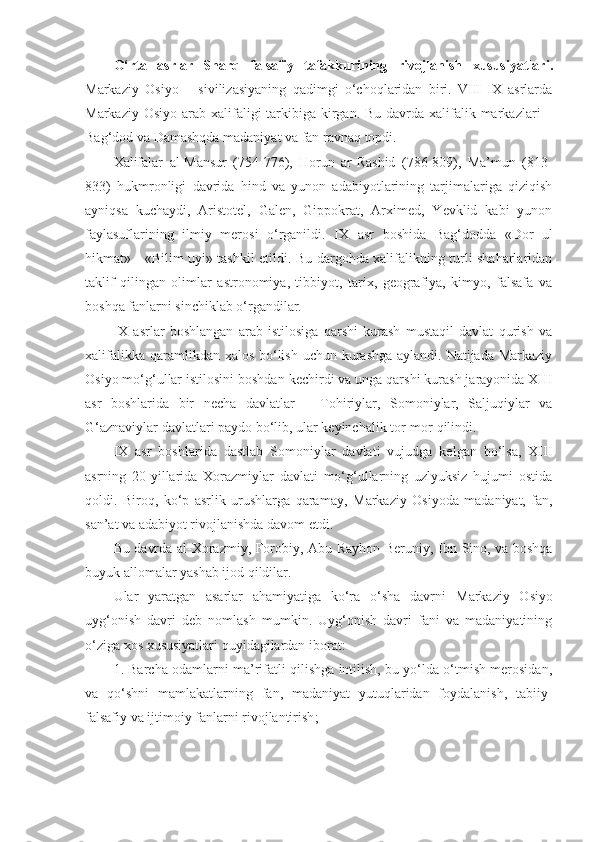 O‘rta   asrlar   Sharq   falsafiy   tafakkurining   rivojlanish   xususiyatlari .
Markaziy   Osiyo   –   sivilizasiyaning   qadimgi   o‘choqlaridan   biri.   VIII-IX   asrlarda
Markaziy Osiyo  arab xalifaligi  tarkibiga kirgan.  Bu davrda xalifalik markazlari  –
Bag‘dod va Damashqda madaniyat va fan ravnaq topdi. 
Xalifalar   al-Mansur   (754-776),   Horun   ar-Rashid   (786-809),   Ma’mun   (813-
833)   hukmronligi   davrida   hind   va   yunon   adabiyotlarining   tarjimalariga   qiziqish
ayniqsa   kuchaydi,   Aristotel,   Galen,   Gippokrat,   Arximed,   Yevklid   kabi   yunon
faylasuflarining   ilmiy   merosi   o‘rganildi.   IX   asr   boshida   Bag‘dodda   «Dor   ul
hikmat» - «Bilim uyi» tashkil etildi. Bu dargohda xalifalikning turli shaharlaridan
taklif   qilingan   olimlar   astronomiya,   tibbiyot,   tarix,   geografiya,   kimyo,   falsafa   va
boshqa fanlarni sinchiklab o‘rgandilar. 
IX   asrlar   boshlangan   arab   istilosiga   qarshi   kurash   mustaqil   davlat   qurish   va
xalifalikka qaramlikdan xalos bo‘lish uchun kurashga aylandi. Natijada Markaziy
Osiyo mo‘g‘ullar istilosini boshdan kechirdi va unga qarshi kurash jarayonida XIII
asr   boshlarida   bir   necha   davlatlar   –   Tohiriylar,   Somoniylar,   Saljuqiylar   va
G‘ aznaviylar davlatlari paydo bo‘lib, ular keyinchalik tor-mor  qilindi . 
IX   asr   boshlarida   dastlab   Somoniylar   davlati   vujudga   kelgan   bo‘lsa,   XIII
asrning   20-yillarida   Xorazmiylar   davlati   mo‘g‘ullarning   uzlyuksiz   hujumi   ostida
qoldi.   Biroq,   ko‘p   asrlik   urushlarga   qaramay,   Markaziy   Osiyoda   madaniyat,   fan,
san’at va adabiyot rivojlanishda davom etdi. 
Bu davrda al-Xorazmiy, Forobiy, Abu Rayhon Beruniy ,   Ibn Sino, va boshqa
buyuk allomalar yashab ijod qildilar. 
Ular   yaratgan   asarlar   ahamiyatiga   ko‘ra   o‘sha   davrni   Markaziy   Osiyo
uyg‘onish   davri   deb   nomlash   mumkin.   Uyg‘onish   davri   fani   va   madaniyatining
o‘ziga xos xususiyatlari quyidagilardan iborat:
1. Barcha odamlarni ma’rifatli qilishga intilish, bu yo‘lda o‘tmish merosidan,
va   qo‘shni   mamlakatlarning   f an ,   madaniyat   yutuqlaridan   foydalanish,   tabiiy-
falsafiy va ijtimoiy fanlarni rivojlantirish ; 