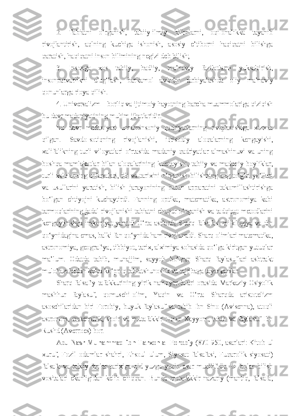 2.   Tabiatni   o‘rganish,   tabiiy-ilmiy   bilimlarni,   oqilonalikka   tayanib
rivojlantirish,   aqlning   kuchiga   ishonish,   asosiy   e’tiborni   haqiqatni   bilishga
qaratish, haqiqatni inson bilimining negizi deb bilish;
3.   Insonga   xos   tabiiy,   badiiy,   ma’naviy   fazilatlarni   yuksaltirish,
insonparvarlikni   ulug‘lash,   barkamol   avlodni   tarbiyalashda   oliy   ma’naviy
qonunlarga rioya qilish. 
4. Universalizm – borliq va ijtimoiy hayotning barcha muammolariga qiziqish
bu davr madaniyatining muhim jihatlaridir. 
Bu   davr   madaniyati   umuminsoniy   qadriyatlarning   rivojlanishiga   xizmat
qilgan.   Savdo-sotiqning   rivojlanishi,   iqtisodiy   aloqalarning   kengayishi,
xalifalikning   turli   viloyatlari   o‘rtasida   madaniy   qadriyatlar   almashinuvi   va   uning
boshqa   mamlakatlar   bilan   aloqalarining   kuchayishi,   tabiiy   va   madaniy   boyliklar,
turli xalqlarning an’analari, tili va tarixini o‘rganish bilishning eng to‘g‘ri yo‘llari
va   usullarini   yaratish,   bilish   jarayonining   butun   apparatini   takomillashtirishga
bo‘lgan   ehtiyojni   kuchaytirdi.   Fanning   optika,   matematika,   astronomiya   kabi
tarmoqlarining jadal rivojlanishi tabiatni chuqur o‘rganish va tadqiqot metodlarini
kengaytirishga  imkoniyat  yaratdi   O‘rta asrlarda Sharq falsafasi  mifologiya va din
qo‘ynidagina emas, balki fan qo‘ynida ham rivojlanadi. Sharq olimlari matematika,
astronomiya, geografiya, tibbiyot, tarix, alximiya sohasida qo‘lga kiritgan yutuqlar
ma’lum.   Odatda   tabib,   munajjim,   sayyoh   bo‘lgan   Sharq   faylasuflari   asbtrakt
mulohazalardan ko‘ra ko‘proq tabiatshunoslik va tajribaga tayanganlar. 
Sharq   falsafiy   tafakkurining   yirik   namoyandalari   orasida   Markaziy   Osiyolik
mashhur   faylasuf,   qomuschi-olim,   Yaqin   va   O‘rta   Sharqda   aristotelizm
asoschilaridan   biri   Forobiy,   buyuk   faylasuf   va   tabib   Ibn   Sino   (Avisenna),   atoqli
astronom,   matematik,   shoir   va   mutafakkir   Umar   Xayyom,   tabib   va   faylasuf   Ibn
Rushd (Averroes) bor. 
Abu Nasr Muhammad ibn Tarxon al Forobiy   (870-950, asarlari: Kitob-ul
xuruf,   Fozil   odamlar   shahri,   Ehsoul   ulum,   Siyosat   falsafasi,   Fuqarolik   siyosati)
falsafa   va   tabiiy   fanlar   tarixiga   oid   yuzga   yaqin   asar   muallifidir.   U   fanlar   bilish
vositalari   ekanligidan   kelib   chiqqan.   Bunda   mutafakkir   nazariy   (mantiq,   falsafa, 