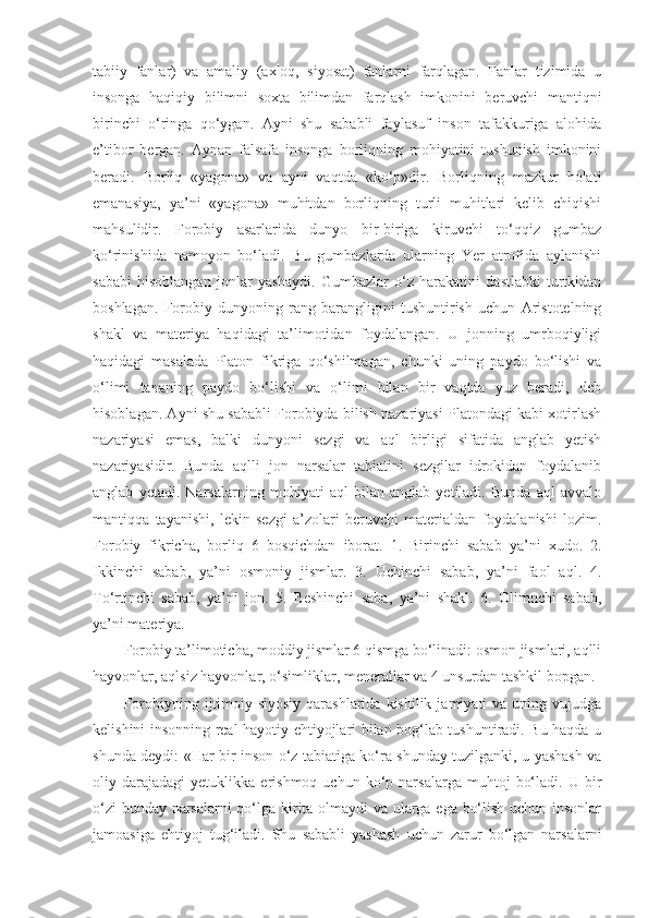 tabiiy   fanlar)   va   amaliy   (axloq,   siyosat)   fanlarni   farqlagan.   Fanlar   tizimida   u
insonga   haqiqiy   bilimni   soxta   bilimdan   farqlash   imkonini   beruvchi   mantiqni
birinchi   o‘ringa   qo‘ygan.   Ayni   shu   sababli   faylasuf   inson   tafakkuriga   alohida
e’tibor   bergan.   Aynan   falsafa   insonga   borliqning   mohiyatini   tushunish   imkonini
beradi.   Borliq   «yagona»   va   ayni   vaqtda   «ko‘p»dir.   Borliqning   mazkur   holati
emanasiya,   ya’ni   «yagona»   muhitdan   borliqning   turli   muhitlari   kelib   chiqishi
mahsulidir.   Forobiy   asarlarida   dunyo   bir-biriga   kiruvchi   to‘qqiz   gumbaz
ko‘rinishida   namoyon   bo‘ladi.   Bu   gumbazlarda   ularning   Yer   atrofida   aylanishi
sababi   hisoblangan   jonlar   yashaydi.   Gumbazlar   o‘z   harakatini   dastlabki   turtkidan
boshlagan.   Forobiy   dunyoning   rang-barangligini   tushuntirish   uchun   Aristotelning
shakl   va   materiya   haqidagi   ta’limotidan   foydalangan.   U   jonning   umrboqiyligi
haqidagi   masalada   Platon   fikriga   qo‘shilmagan,   chunki   uning   paydo   bo‘lishi   va
o‘limi   tananing   paydo   bo‘lishi   va   o‘limi   bilan   bir   vaqtda   yuz   beradi,   deb
hisoblagan. Ayni shu sababli Forobiyda bilish nazariyasi Platondagi kabi xotirlash
nazariyasi   emas,   balki   dunyoni   sezgi   va   aql   birligi   sifatida   anglab   yetish
nazariyasidir.   Bunda   aqlli   jon   narsalar   tabiatini   sezgilar   idrokidan   foydalanib
anglab   yetadi.   Narsalarning   mohiyati   aql   bilan   anglab   yetiladi.   Bunda   aql   avvalo
mantiqqa   tayanishi,   lekin   sezgi   a’zolari   beruvchi   materialdan   foydalanishi   lozim.
Forobiy   fikricha,   borliq   6   bosqichdan   iborat.   1.   Birinchi   sabab   ya’ni   xudo.   2.
Ikkinchi   sabab,   ya’ni   osmoniy   jismlar.   3.   Uchinchi   sabab,   ya’ni   faol   aql.   4.
To‘rtinchi   sabab,   ya’ni   jon.   5.   Beshinchi   saba,   ya’ni   shakl.   6.   Olimnchi   sabab,
ya’ni materiya. 
Forobiy ta’limoticha, moddiy jismlar 6 qismga bo‘linadi: osmon jismlari, aqlli
hayvonlar, aqlsiz hayvonlar, o‘simliklar, menerallar va 4 unsurdan tashkil bopgan.
Forobiyning  ijtimoiy-siyosiy   qarashlarida  kishilik  jamiyati  va  uning  vujudga
kelishini insonning real hayotiy ehtiyojlari bilan bog‘lab tushuntiradi. Bu haqda u
shunda deydi: «Har bir inson o‘z tabiatiga ko‘ra shunday tuzilganki, u yashash va
oliy  darajadagi   yetuklikka  erishmoq   uchun   ko‘p   narsalarga   muhtoj   bo‘ladi.   U  bir
o‘zi bunday narsalarni  qo‘lga kirita olmaydi va ularga ega bo‘lish uchun insonlar
jamoasiga   ehtiyoj   tug‘iladi.   Shu   sababli   yashash   uchun   zarur   bo‘lgan   narsalarni 