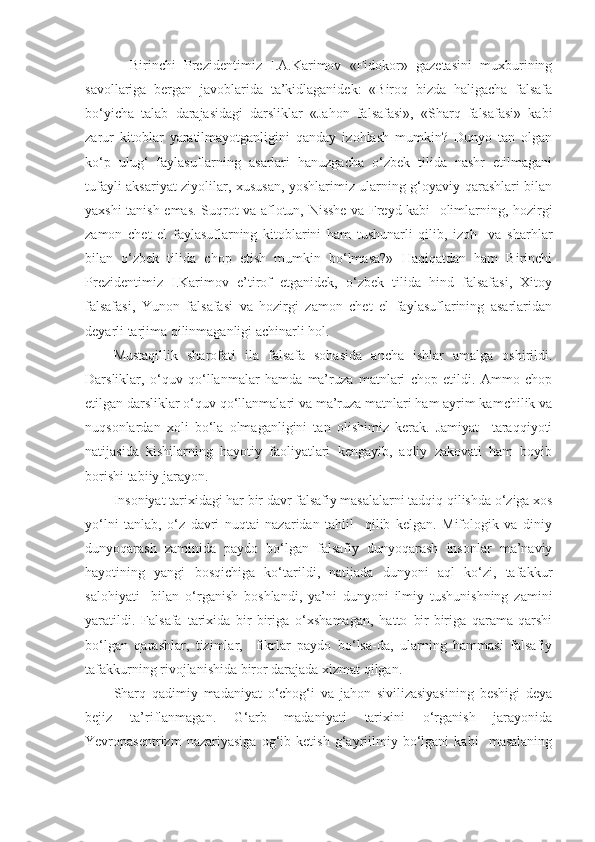     Birinchi   Prezidentimiz   I.A.Karimov   «Fidokor»   gazetasini   muxburining
savollariga   bergan   javoblarida   ta’kidlaganidek:   «Biroq   bizda   haligacha   falsafa
bo‘yicha   talab   darajasidagi   darsliklar   «Jahon   falsafasi»,   «Sharq   falsafasi»   kabi
zarur   kitoblar   yaratilmayotganligini   qanday   izohlash   mumkin?   Dunyo   tan   olgan
ko‘p   ulug‘   faylasuflarning   asarlari   hanuzgacha   o‘zbek   tilida   nashr   etilmagani
tufayli aksariyat ziyolilar, xususan, yoshlarimiz ularning g‘oyaviy qarashlari bilan
yaxshi tanish emas. Suqrot va aflotun, Nisshe va Freyd kabi   olimlarning, hozirgi
zamon   chet   el   faylasuflarning   kitoblarini   ham   tushunarli   qilib,   izoh     va   sharhlar
bilan   o‘zbek   tilida   chop   etish   mumkin   bo‘lmasa?»   Haqiqatdan   ham   Birinchi
Prezidentimiz   I.Karimov   e’tirof   etganidek,   o‘zbek   tilida   hind   falsafasi,   Xitoy
falsafasi,   Yunon   falsafasi   va   hozirgi   zamon   chet   el   faylasuflarining   asarlaridan
deyarli tarjima qilinmaganligi achinarli hol.
Mustaqillik   sharofati   ila   falsafa   sohasida   ancha   ishlar   amalga   oshirildi.
Darsliklar,   o‘quv   qo‘llanmalar   hamda   ma’ruza   matnlari   chop   etildi.   Ammo   chop
etilgan darsliklar o‘quv qo‘llanmalari va ma’ruza matnlari ham ayrim kamchilik va
nuqsonlardan   xoli   bo‘la   olmaganligini   tan   olishimiz   kerak.   Jamiyat     taraqqiyoti
natijasida   kishilarning   hayotiy   faoliyatlari   kengayib,   aqliy   zakovati   ham   boyib
borishi tabiiy jarayon.
Insoniyat tarixidagi har bir davr falsafiy masalalarni tadqiq qilishda o‘ziga xos
yo‘lni   tanlab,   o‘z   davri   nuqtai   nazaridan   tahlil     qilib   kelgan.   Mifologik   va   diniy
dunyoqarash   zaminida   paydo   bo‘lgan   falsafiy   dunyoqarash   insonlar   ma’naviy
hayotining   yangi   bosqichiga   ko‘tarildi,   natijada   dunyoni   aql   ko‘zi,   tafakkur
salohiyati     bilan   o‘rganish   boshlandi,   ya’ni   dunyoni   ilmiy   tushunishning   zamini
yaratildi.   Falsafa   tarixida   bir-biriga   o‘xshamagan,   hatto   bir-biriga   qarama-qarshi
bo‘lgan   qarashlar,   tizimlar,     fikrlar   paydo   bo‘lsa-da,   ularning   hammasi   falsafiy
tafakkurning rivojlanishida biror darajada xizmat qilgan.
Sharq   qadimiy   madaniyat   o‘chog‘i   va   jahon   sivilizasiyasining   beshigi   deya
bejiz   ta’riflanmagan.   G‘arb   madaniyati   tarixini   o‘rganish   jarayonida
Yevropasentrizm   nazariyasiga   og‘ib   ketish   g‘ayriilmiy   bo‘lgani   kabi     masalaning 