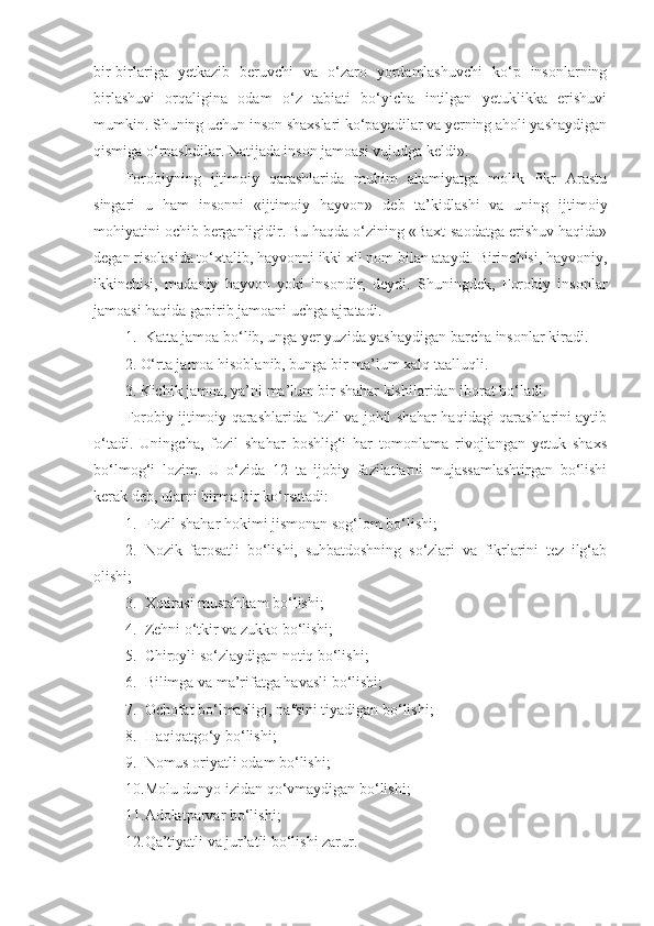 bir-birlariga   yetkazib   beruvchi   va   o‘zaro   yordamlashuvchi   ko‘p   insonlarning
birlashuvi   orqaligina   odam   o‘z   tabiati   bo‘yicha   intilgan   yetuklikka   erishuvi
mumkin. Shuning uchun inson shaxslari ko‘payadilar va yerning aholi yashaydigan
qismiga o‘rnashdilar. Natijada inson jamoasi vujudga keldi». 
Forobiyning   ijtimoiy   qarashlarida   muhim   ahamiyatga   molik   fikr   Arastu
singari   u   ham   insonni   «ijtimoiy   hayvon»   deb   ta’kidlashi   va   uning   ijtimoiy
mohiyatini ochib berganligidir. Bu haqda o‘zining «Baxt-saodatga erishuv haqida»
degan risolasida to‘xtalib, hayvonni ikki xil nom bilan ataydi. Birinchisi, hayvoniy,
ikkinchisi,   madaniy   hayvon   yoki   insondir,   deydi.   Shuningdek,   Forobiy   insonlar
jamoasi haqida gapirib jamoani uchga ajratadi.
1. Katta jamoa bo‘lib, unga yer yuzida yashaydigan barcha insonlar kiradi.
2. O‘rta jamoa hisoblanib, bunga bir ma’lum xalq taalluqli. 
3. Kichik jamoa, ya’ni ma’lum bir shahar kishilaridan iborat bo‘ladi. 
Forobiy ijtimoiy qarashlarida fozil va johil shahar haqidagi qarashlarini aytib
o‘tadi.   Uningcha,   fozil   shahar   boshlig‘i   har   tomonlama   rivojlangan   yetuk   shaxs
bo‘lmog‘i   lozim.   U   o‘zida   12   ta   ijobiy   fazilatlarni   mujassamlashtirgan   bo‘lishi
kerak deb, ularni birma-bir ko‘rsatadi:
1. Fozil shahar hokimi jismonan sog‘lom bo‘lishi;
2. Nozik   farosatli   bo‘lishi,   suhbatdoshning   so‘zlari   va   fikrlarini   tez   ilg‘ab
olishi;
3. Xotirasi mustahkam bo‘lishi;    
4. Zehni o‘tkir va zukko bo‘lishi;
5. Chiroyli so‘zlaydigan notiq bo‘lishi;
6. Bilimga va ma’rifatga havasli bo‘lishi;
7. Ochofat bo‘lmasligi, nafsini tiyadigan bo‘lishi;
8. Haqiqatgo‘y bo‘lishi;
9. Nomus oriyatli odam bo‘lishi;
10. Molu-dunyo izidan qo‘vmaydigan bo‘lishi;
11. Adolatparvar bo‘lishi;
12. Qa’tiyatli va jur’atli bo‘lishi zarur. 