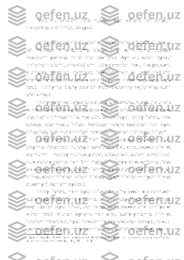   Mana   shu   fazilatlarni   o‘zida   mujassam   etgan   kishigina   fozil   jamiyatni
boshqarishga qodir bo‘ladi, deb aytadi.
Forobiy   borliqning   birinchi   sababi   va   harakat   manbai   sifatida   Xudo   mavjud
deb   hisoblagan   bo‘lsa-da,   uning   falsafasi   bilish   va   borliqning   murakkab
masalalarini   yechishga   intilish   bilan   tavsiflanadi.   Ayni   shu   sababli   faylasuf
borliqning holatlarini, uning shakllarini: oddiy elementlar – havo, olov, yer, suvni;
shuningdek   minerallar,   o‘simliklar,   hayvonlar,   inson   va   osmon   jismlarini
sinchiklab   o‘rganadi.   Shu   tariqa   u   tashqi   dunyoning   obektiv   mavjudligiga   urg‘u
beradi.   Forobiyning   falsafiy   qarashlari   Sharq   falsafasining   rivojlanishiga   kuchli
ta’sir ko‘rsatdi. 
Forobiyning gnoseologiyasi tabiatshunoslik, matematika, musiqa, tilshunoslik
va boshqa fanlar sohasidagi bilimlarga asoslanadi. U tabiat insondan tashqarida va
unga bog‘liq bo‘lmagan holda mavjuddir, deb hisoblaydi. Farobiy fikricha, obekt
subektga   qadar   mavjud   bo‘lgan.   Seziladigan   narsalar   sezgilardan   oldin   paydo
bo‘lganidek, bilish mumkin bo‘lgan narsalar ham bilishdan oldin paydo bo‘lgan 2
. 
Forobiy   fikricha,   inson   bilimlarni   tashqi   dunyodagi   hodisalarni   bilish
jarayonida   o‘zlashtiradi.   Bu   jarayon   sezish,   idrok   etish,   xotira,   tasavvur   qilish   va
eng   muhimi   –   mantiqiy   mulohaza   yuritish,   tafakkur   kabi   usullarni   qamrab   oladi.
Bu vositalar  yordamida inson fanni  o‘rganadi. Forobiy «Fan va san’atning o‘ziga
xos xususiyatlari» asarida tabiatni bilishning uzlyuksizligini, bilish – bu bilishdan
bilimga, sababni bilishdan oqibatni bilishga, hodisani bilishdan mohiyatni bilishga
eltuvchi yo‘l ekanligini qayd etadi. 
Forobiy   fikricha,   inson   paydo   bo‘lganidan   so‘ng   avvalo   «oziqlantiruvchi
kuch»   paydo   bo‘ladi,   uning   yordamida   oziqlanish   jarayoni   yuz   beradi.   So‘ngra
sezgi   organlari   paydo   bo‘ladi,   ular   insonga   sezish,   tasavvur   qilish   qobiliyat   va
xotirani   beradi.   Shundan   keyingina   inson   «orzu   kuchi»   yordamida   bilim   va
hunarlarni o‘zlashtiradi, foydali narsalarni foydasiz narsalardan farqlaydi, o‘z xulq-
atvorini tartibga soladi. Forobiy insonning barcha kuchlari ma’lum sezgi organlari
2
  Қаранг:   Фароби.   Комментарии   к   категориям   Аристотеля   //   Избранные   произведения   мыслителей   стран
Ближнего и Среднего Востока. – М., 1961. – 191-б. 