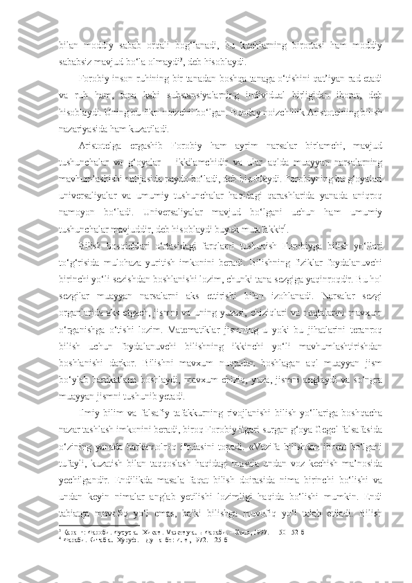 bilan   moddiy   sabab   orqali   bog‘lanadi,   bu   kuchlarning   birortasi   ham   moddiy
sababsiz mavjud bo‘la olmaydi 3
, deb hisoblaydi. 
Forobiy inson ruhining bir tanadan boshqa tanaga o‘tishini qat’iyan rad etadi
va   ruh   ham,   tana   kabi   substansiyalarning   individual   birligidan   iborat,   deb
hisoblaydi. Uning bu fikri noizchil bo‘lgan. Bunday noizchillik Aristotelning bilish
nazariyasida ham kuzatiladi. 
Aristotelga   ergashib   Forobiy   ham   ayrim   narsalar   birlamchi,   mavjud
tushunchalar   va   g‘oyalar   –   ikkilamchidir   va   ular   aqlda   muayyan   narsalarning
mavhumlashishi natijasida paydo bo‘ladi, deb hisoblaydi. Forobiyning bu g‘oyalari
universaliyalar   va   umumiy   tushunchalar   haqidagi   qarashlarida   yanada   aniqroq
namoyon   bo‘ladi.   Universaliyalar   mavjud   bo‘lgani   uchun   ham   umumiy
tushunchalar mavjuddir, deb hisoblaydi buyuk mutafakkir 4
. 
Bilish   bosqichlari   o‘rtasidagi   farqlarni   tushunish   Forobiyga   bilish   yo‘llari
to‘g‘risida   mulohaza   yuritish   imkonini   beradi.   Bilishning   fiziklar   foydalanuvchi
birinchi yo‘li sezishdan boshlanishi lozim, chunki tana sezgiga yaqinroqdir. Bu hol
sezgilar   muayyan   narsalarni   aks   ettirishi   bilan   izohlanadi.   Narsalar   sezgi
organlarida  aks   etgach,  jismni   va  uning  yuzasi,  chiziqlari  va  nuqtalarini   mavxum
o‘rganishga   o‘tishi   lozim.   Matematiklar   jismning   u   yoki   bu   jihatlarini   teranroq
bilish   uchun   foydalanuvchi   bilishning   ikkinchi   yo‘li   mavhumlashtirishdan
boshlanishi   darkor.   Bilishni   mavxum   nuqtadan   boshlagan   aql   muayyan   jism
bo‘ylab   harakatlana   boshlaydi,   mavxum   chiziq,   yuza,   jismni   anglaydi   va   so‘ngra
muayyan jismni tushunib yetadi. 
Ilmiy   bilim   va   falsafiy   tafakkurning   rivojlanishi   bilish   yo‘llariga   boshqacha
nazar tashlash imkonini beradi, biroq Forobiy ilgari surgan g‘oya Gegel falsafasida
o‘zining   yanada   barkamolroq   ifodasini   topadi.   «Vazifa   bilishdan   iborat   bo‘lgani
tufayli,   kuzatish   bilan   taqqoslash   haqidagi   masala   undan   voz   kechish   ma’nosida
yechilgandir.   Endilikda   masala   faqat   bilish   doirasida   nima   birinchi   bo‘lishi   va
undan   keyin   nimalar   anglab   yetilishi   lozimligi   haqida   bo‘lishi   mumkin.   Endi
tabiatga   muvofiq   yo‘l   emas,   balki   bilishga   muvofiq   yo‘l   talab   etiladi.   Bilish
3
 Қаранг: Фароби. Фусус ал-Хикам. Мажему аль-Фараби. – Каир, 1997. – 150-152-б
4
 Фараби. Китаб ал-Хуруф. – Душанбе: Илм, 1972. – 25-б 