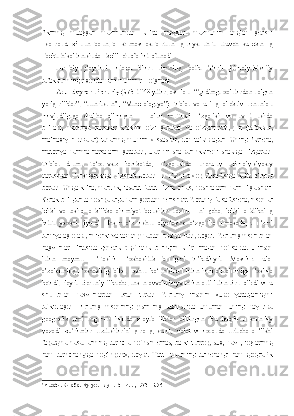 fikrning   muayyan   mazmunidan   ko‘ra   mavxum   mazmunini   anglab   yetishi
osonroqdir» 5
. Binobarin, bilish masalasi borliqning qaysi jihati biluvchi subektning
obekti hisoblanishidan kelib chiqib hal qilinadi. 
Forobiy   g‘oyalari   nafaqat   Sharq   fanining,   balki   G‘arb   ijtimoiy-falsafiy
tafakkurining rivojida ham muhim rol o‘ynadi. 
Abu Rayhon Beruniy  (973-1048 yillar, asarlari: “Qadimgi xalqlardan qolgan
yodgorliklar”,   “Hindiston”,   “Minerologiya”),   tabiat   va   uning   obektiv   qonunlari
mavjudligiga   shubha   qilmagan.   U   tabiat   muttasil   o‘zgarish   va   rivojlanishda
bo‘ladi,   materiya   narsalar   shaklini   o‘zi   yaratadi   va   o‘zgartiradi,   jon   (tafakkur,
ma’naviy   hodisalar)   tananing   muhim   xossasidir,   deb   ta’kidlagan.   Uning   fikricha,
materiya   hamma   narsalarni   yaratadi,   ular   bir   shaldan   ikkinchi   shaklga   o‘zgaradi.
Tabiat   doimo   to‘xtovsiz   harakatda,   o‘zgarishda.   Beruniy   ijtimoiy-siyosiy
qarashlari   Forobiynikiga   o‘xshab   ketadi.   U   o‘zini   axloq   falsafasiga   katta   e’tibor
beradi. Unga ko‘ra, mardlik, jasarat faqat o‘zini emas, boshqalarni ham o‘ylashdir.
Kerak bo‘lganda boshqalarga ham yordam berishdir. Beruniy falsafasicha, insonlar
ichki   va   tashqi   poklikka   ahamiyat   berishlari   lozim.   Uningcha,   ichki   poklikning
kaliti   yaxshi   niyatdir.   Inson   o‘z   tashqi   qiyofasina   o‘zgartira   olmasada,   u   o‘zini
tarbiyalay oladi, ni ichki va tashqi jihatdan pok bo‘ladi, deydi.  Beruniy inson bilan
hayvonlar   o‘rtasida   genetik   bog‘liqlik   borligini   ko‘rolmagan   bo‘lsa-da,   u   inson
bilan   maymun   o‘rtasida   o‘xshashlik   borligini   ta’kidlaydi.   Masalan:   ular
a’zolarining o‘xshashligi bilan, tashqi ko‘rinishlari bilan ham bir-birlariga o‘xshab
ketadi, deydi.  Beruniy fikricha, inson avvalo hayvondan aqli bilan farq qiladi va u
shu   bilan   hayvonlardan   ustun   turadi.   Beruniy   insonni   xudo   yaratganligini
ta’kidlaydi.   Beruniy   insonning   jismoniy   tuzilishida   umuman   uning   hayotida
geografik   omilning   roli   haqida   ajoyib   fikrlar   bildirgan.   Bu   haqda   u   shunday
yozadi:   «Odamlar   tuzilishlarining   rang,   surat,   tabiat   va   axloqda   turlicha   bo‘lishi
faqatgina nasablarining turlicha bo‘lishi  emas, balki  tuproq, suv, havo, joylarning
ham   turlichaligiga   bog‘liqdir»,   deydi.   Hatto   tillarning   turlichaligi   ham   geografik
5
 Фараби. Китаб ал-Хуруф. – Душанбе: Илм, 1972. –Б. 36 