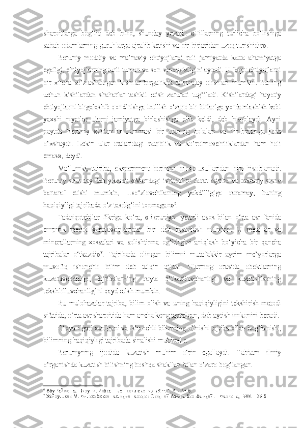 sharoitlarga   bog‘liq   deb   bilib,   shunday   yozadi:   «Tillarning   turlicha   bo‘lishiga
sabab odamlarning guruhlarga ajralib ketishi va bir-birlaridan uzoq turishidir». 
Beruniy   moddiy   va   ma’naviy   ehtiyojlarni   roli   jamiyatda   katta   ahamiyatga
egaligi, ehtiyojlarning turli-tuman va son-sanoqsizligini aytadi. U faqat ehtiyojlarni
bir   xilcha   so‘zlashadigan   kishilar   birgalikda   ta’minlay   olishlari   mumkin.   Buning
uchun   kishilardan   shaharlar   tashkil   etish   zarurati   tug‘iladi.   Kishilardagi   hayotiy
ehtiyojlarni birgalashib qondirishga intilish o‘zaro bir-birlariga yordamlashish kabi
yaxshi   niyatlar   ularni   jamiyatga   birlashishga   olib   keldi,   deb   hisoblaydi.   Ayni
paytda   Beruniy   «Odamlar   hammasi   bir   otaning   bolalari   va   bir-birlariga   juda
o‘xshaydi.   Lekin   ular   oralaridagi   raqiblik   va   ko‘rolmovchiliklardan   ham   holi
emas», deydi. 
Ma’lumki,   tajriba,   eksperiment   borliqni   bilish   usullaridan   biri   hisoblanadi.
Beruniy  shunday   deb  yozadi:   «Mendagi   ishtibohni   faqat   tajriba  va  takroriy  sinov
bartaraf   etishi   mumkin,   ...so‘zlovchilarning   yakdilligiga   qaramay,   buning
haqiqiyligi tajribada o‘z tasdig‘ini topmagan» 6
. 
Tadqiqotchilar   fikriga   ko‘ra,   «Beruniyni   yetarli   asos   bilan   o‘rta   asr   fanida
empirik   metod   yaratuvchilaridan   biri   deb   hisoblash   mumkin.   U   metallar   va
minerallarning   xossalari   va   solishtirma   og‘irligini   aniqlash   bo‘yicha   bir   qancha
tajribalar   o‘tkazdi» 7
.   Tajribada   olingan   bilimni   mutafakkir   ayrim   me’yorlarga
muvofiq   ishonchli   bilim   deb   talqin   qiladi.   Ularning   orasida   obektlarning
kuzatuvchanligi,   tajribalarning   qayta   o‘tkaziluvchanligi   va   kuzatishlarning
tekshiriluvchanligini qayd etish mumkin. 
Bu   mulohazalar   tajriba,   bilim   olish   va   uning   haqiqiyligini   tekshirish   metodi
sifatida, o‘rta asr sharoitida ham ancha keng tarqalgan, deb aytish imkonini beradi. 
G‘ oya ilgari surilgani va ishonchli bilimning olinishi tajriba bilan bog‘lanishi,
bilimning haqiqiyligi tajribada sinalishi muhimdir. 
Beruniyning   ijodida   kuzatish   muhim   o‘rin   egallaydi.   Tabiatni   ilmiy
o‘rganishda  k u zatish  bilishning boshqa shakllari bilan o‘zaro bog‘langan .
6
 Абу Райхон ал-Бируни. Избранные произведения в 6 т. Т. 3. – 44-б.
7
 Хайруллаев М. Философское наследие народов Средней Азии и борьба идей. – Фаргона, 1988. – 39-б 