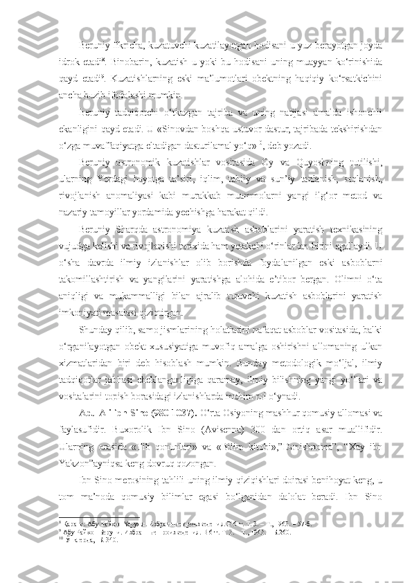 Beruniy fikricha, kuzatuvchi kuzatilayotgan hodisani u yuz berayotgan joyda
idrok   etadi 8
.   Binobarin,   kuzatish   u   yoki   bu   hodisani   uning   muayyan   ko‘rinishida
qayd   etadi 9
.   Kuzatishlarning   eski   ma’lumotlari   obektning   haqiqiy   ko‘rsatkichini
ancha buzib ifodalashi mumkin. 
Beruniy   tadqiqotchi   o‘tkazgan   tajriba   va   uning   natijasi   amalda   ishonchli
ekanligini qayd etadi. U «Sinovdan boshqa ustuvor dastur, tajribada tekshirishdan
o‘zga muvaffaqiyatga eltadigan dasturilamal yo‘q» 10
, deb yozadi. 
Beruniy   astronomik   kuzatishlar   vositasida   Oy   va   Quyoshning   tutilishi,
ularning   Yerdagi   hayotga   ta’siri,   iqlim,   tabiiy   va   sun’iy   tanlanish,   saqlanish,
rivojlanish   anomaliyasi   kabi   murakkab   muammolarni   yangi   ilg‘or   metod   va
nazariy tamoyillar yordamida yechishga harakat qildi. 
Beruniy   Sharqda   astronomiya   kuzatish   asboblarini   yaratish   texnikasining
vujudga kelishi va rivojlanishi tarixida ham yetakchi o‘rinlardan birini egallaydi. U
o‘sha   davrda   ilmiy   izlanishlar   olib   borishda   foydalanilgan   eski   asboblarni
takomillashtirish   va   yangilarini   yaratishga   alohida   e’tibor   bergan.   Olimni   o‘ta
aniqligi   va   mukammalligi   bilan   ajralib   turuvchi   kuzatish   asboblarini   yaratish
imkoniyati masalasi qiziqtirgan. 
Shunday qilib, samo jismlarining holatlarini nafaqat asboblar vositasida, balki
o‘rganilayotgan   obekt   xususiyatiga   muvofiq   amalga   oshirishni   allomaning   ulkan
xizmatlaridan   biri   deb   hisoblash   mumkin.   Bunday   metodologik   mo‘ljal,   ilmiy
tadqiqotlar   jabhasi   cheklanganligiga   qaramay,   ilmiy   bilishning   yangi   yo‘llari   va
vositalarini topish borasidagi izlanishlarda muhim rol o‘ynadi. 
Abu Ali ibn Sino (980-1037).  O‘rta Osiyoning mashhur qomusiy allomasi va
faylasufidir.   Buxorolik   Ibn   Sino   (Avisenna)   300   dan   ortiq   asar   muallifidir.
Ularning   orasida   «Tib   qonunlari»   va   «Bilim   kitobi»,”Donishnoma”,   “Xay   ibn
Yakzon”ayniqsa keng dovruq qozongan.
Ibn Sino merosining tahlili uning ilmiy qiziqishlari doirasi benihoyat keng, u
tom   ma’noda   qomusiy   bilimlar   egasi   bo‘lganidan   dalolat   beradi.   Ibn   Sino
8
 Қаранг: Абу Райхон Беруни. Избранные произведения. В 6-т. Т. 3. – Т., 1963. – 57-б.
9
 Абу Райхон Беруни. Избранные произведения. В 6-т. Т. 3. – Т., 1963. – Б.260.
10
  Ўша ерда ,  - Б.  340.  