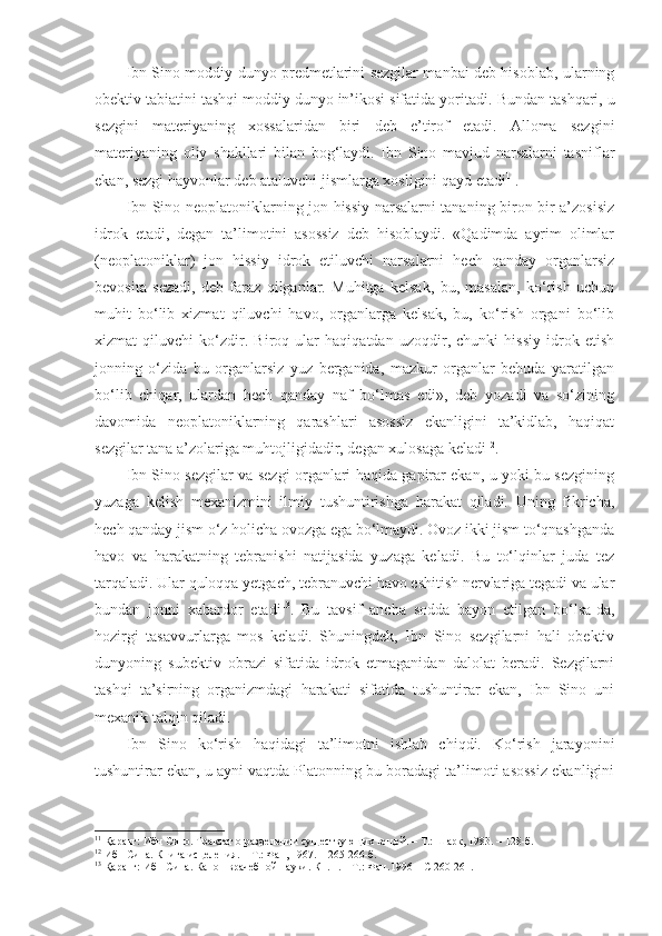 Ibn Sino moddiy dunyo predmetlarini sezgilar manbai deb hisoblab, ularning
obektiv tabiatini tashqi moddiy dunyo in’ikosi sifatida yoritadi.  Bundan tashqari, u
sezgini   materiyaning   xossalaridan   biri   deb   e’tirof   etadi.   Alloma   sezgini
materiyaning   oliy   shakllari   bilan   bog‘laydi.   Ibn   Sino   mavjud   narsalarni   tasniflar
ekan, sezgi hayvonlar deb ataluvchi jismlarga xosligini qayd etadi 11
. 
Ibn Sino neoplatoniklarning jon hissiy narsalarni tananing biron-bir a’zosisiz
idrok   etadi,   degan   ta’limotini   asossiz   deb   hisoblaydi.   «Qadimda   ayrim   olimlar
(neoplatoniklar)   jon   hissiy   idrok   etiluvchi   narsalarni   hech   qanday   organlarsiz
bevosita   sezadi,   deb   faraz   qilganlar.   Muhitga   kelsak,   bu,   masalan,   ko‘rish   uchun
muhit   bo‘lib   xizmat   qiluvchi   havo,   organlarga   kelsak,   bu,   ko‘rish   organi   bo‘lib
xizmat   qiluvchi   ko‘zdir.   Biroq   ular   haqiqatdan   uzoqdir,   chunki   hissiy   idrok   etish
jonning   o‘zida   bu   organlarsiz   yuz   berganida,   mazkur   organlar   behuda   yaratilgan
bo‘lib   chiqar,   ulardan   hech   qanday   naf   bo‘lmas   edi»,   deb   yozadi   va   so‘zining
davomida   neoplatoniklarning   qarashlari   asossiz   ekanligini   ta’kidlab,   haqiqat
sezgilar tan a  a’zolariga muhtojligidadir, degan xulosaga keladi 12
.
Ibn Sino sezgilar va sezgi organlari haqida gapirar ekan, u yoki bu sezgining
yuzaga   kelish   mexanizmini   ilmiy   tushuntirishga   harakat   qiladi.   Uning   fikricha,
hech qanday jism o‘z holicha ovozga ega bo‘lmaydi. Ovoz ikki jism to‘qnashganda
havo   va   harakatning   tebranishi   natijasida   yuzaga   keladi.   Bu   to‘lqinlar   juda   tez
tarqaladi. Ular quloqqa yetgach, tebranuvchi havo eshitish nervlariga tegadi va ular
bundan   jonni   xabardor   etadi 13
.   Bu   tavsif   ancha   sodda   bayon   etilgan   bo‘lsa-da,
hozirgi   tasavvurlarga   mos   keladi.   Shuningdek,   Ibn   Sino   sezgilarni   hali   obektiv
dunyoning   subektiv   obrazi   sifatida   idrok   etmaganidan   dalolat   beradi.   Sezgilarni
tashqi   ta’sirning   organizmdagi   harakati   sifatida   tushuntirar   ekan,   Ibn   Sino   uni
mexanik talqin qiladi. 
Ibn   Sino   ko‘rish   haqidagi   ta’limotni   ishlab   chiqdi.   Ko‘rish   jarayonini
tushuntirar ekan, u ayni vaqtda Platonning bu boradagi ta’limoti asossiz ekanligini
11
 Қаранг: Ибн Сино. Трактат о разделении существующих вещей. – Т.: Шарк, 1983. – 128-б.
12
 Ибн Сина. Книга исцеления. – Т.: Фан, 1967. – 265-266-б.
13
 Қаранг: Ибн Сина. Канон врачебной науки. Кн. 1. – Т.: Фан. 1996  –  С  260-261. 