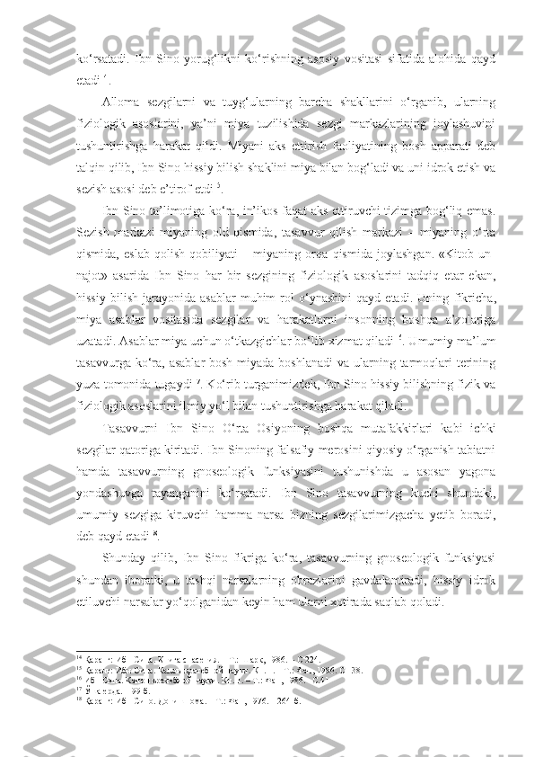 ko‘rsatadi.   Ibn   Sino   yorug‘likni   ko‘rishning   asosiy   vositasi   sifatida   alohida   qayd
etadi 14
. 
Alloma   sezgilarni   va   tuyg‘ularning   barcha   shakllarini   o‘rganib,   ularning
fiziologik   asoslarini,   ya’ni   miya   tuzilishida   sezgi   markazlarining   joylashuvini
tushuntirishga   harakat   qildi.   Miyani   aks   ettirish   faoliyatining   bosh   apparati   deb
talqin qilib, Ibn Sino hissiy bilish shaklini miya bilan bog‘ladi va uni idrok etish va
sezish asosi deb e’tirof etdi 15
. 
Ibn Sino ta’limotiga ko‘ra, in’ikos faqat aks ettiruvchi tizimga bog‘liq emas.
Sezish   markazi   miyaning   old   qismida,   tasavvur   qilish   markazi   –   miyaning   o‘rta
qismida,   eslab   qolish   qobiliyati   –   miyaning   orqa   qismida   joylashgan.   «Kitob   un-
najot»   asarida   Ibn   Sino   har   bir   sezgining   fiziologik   asoslarini   tadqiq   etar   ekan,
hissiy   bilish   jarayonida  asablar   muhim   rol   o‘ynashini   qayd   etadi.  Uning   fikricha ,
miya   asablar   vositasida   sezgilar   va   harakatlarni   insonning   boshqa   a’zolariga
uzatadi. Asablar miya uchun o‘tkazgichlar bo‘lib xizmat qiladi 16
. Umumiy ma’lum
tasavvurga ko‘ra,  asablar  bosh  miyada  boshlanadi  va  ularning tarmoqlari  terining
yuza tomonida tugaydi 17
. Ko‘rib turganimizdek, Ibn Sino hissiy bilishning fizik va
fiziologik asoslarini ilmiy yo‘l bilan tushuntirishga harakat qiladi. 
Tasavvurni   Ibn   Sino   O‘rta   Osiyoning   boshqa   mutafakkirlari   kabi   ichki
sezgilar qatoriga kiritadi. Ibn Sinoning falsafiy merosini qiyosiy o‘rganish tabiatni
hamda   tasavvurning   gnoseologik   funksiyasini   tushunishda   u   asosan   yagona
yondashuvga   tayanganini   ko‘rsatadi.   Ibn   Sino   tasavvurning   kuchi   shundaki,
umumiy   sezgiga   kiruvchi   hamma   narsa   bizning   sezgilarimizgacha   yetib   boradi,
deb qayd etadi 18
. 
Shunday   qilib,   Ibn   Sino   fikriga   ko‘ra,   tasavvurning   gnoseologik   funksiyasi
shundan   iboratki,   u   tashqi   narsalarning   obrazlarini   gavdalantiradi,   hissiy   idrok
etiluvchi narsalar yo‘qolganidan keyin ham ularni xotirada saqlab qoladi. 
14
 Қаранг: Ибн Сина. Книга спасения. – Т.: Шарк, 1986. –  С  224.
15
 Қаранг: Ибн Сина. Канон врачебной науки. Кн. 1. – Т.: Фан , 1986.   С – 38.
16
 Ибн Сина. Канон врачебной науки. Кн. 1. – Т.: Фан , 1986.   – С .41
17
 Ўша ерда. – 99-б.
18
 Қаранг: Ибн Сино. Дониш нома . – Т.: Фан, 197 6 . – 264-б. 