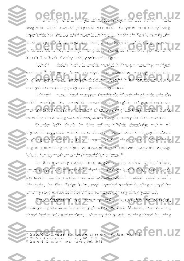 Ibn Sinoning fikricha, mohiyat uch tarzda namoyon bo‘ladi. Birinchi – narsa
sezgilarda   ularni   kuzatish   jarayonida   aks   etadi.   Bu   yerda   narsalarning   sezgi
organlarida bevosita aks etishi nazarda tutilmoqda. Ibn Sino in’ikos konsepsiyasini
bilish   jarayoni   sifatida   qayd   etar   ekan,   bilish   darajalari   to‘g‘risidagi   masalani
ko‘taradi. Ma’lumki, bu mo‘ljal  Yangi davr falsafasida  ishlab chiqilgan va nemis
klassik falsafasida o‘zining tadrijiy yakunini topgan. 
Ikkinchi   –   obektiv   borliqda   amalda   mavjud   bo‘lmagan   narsaning   mohiyati
anglanadi 19
.   Bu   yerda   formal   ahamiyat   kasb   etuvchi   va   moddiy   borliq   bilan
bog‘lanmaydigan   ideallashtirilgan   obektlar   mohiyatini   bilish   nazarda   tutiladi.   Bu
mohiyat inson aqlining ijodiy qobiliyatini namoyon etadi. 
Uchinchi   –   narsa   obrazi   muayyan   sharoitlarda   biluvchining   jonida   aniq   aks
etishi   mumkin.   Bu   tamoyilda   narsani   sezgi   bog‘liq   bo‘lgan   aloqalardan
mavhumlashtirish   imkonini   beruvchi   abstraksiyaning   kuchi   qayd   etiladi.   Bunda
narsaning obrazi uning substrati mavjud emasligiga qaramay aks etishi mumkin. 
Shundan   kelib   chiqib   Ibn   Sino   oqilona   bilishda   abstraksiya   muhim   rol
o‘ynashini   qayd   etadi.   «Bilish   narsa   obrazini   mavhumlashtirishning   ayrim   o‘zaro
bog‘langan   bosqichlaridan   iborat   jarayon   bo‘lib,   uning   natijasida   biluvchining
ongida   predmetning   mohiyati   va   xususiyatlarini   ifodalovchi   tushuncha   vujudga
keladi. Bunday mavhumlashtirish bosqichlari to‘rtta» .  20
. 
Ibn   Sino   «umumiy   sezgi»ni   ichki   sezgilar   qatoriga   kiritadi.   Uning   fikricha,
umumiy tuyg‘u – bu miyaning old qismida joylashgan kuch bo‘lib, u besh sezgida
aks   etuvchi   barcha   shakllarni   va   ular   uzatuvchi   kuchni   mustaqil   qabul   qiladi 21
.
Binobarin,   Ibn   Sino   fikriga   ko‘ra,   sezgi   organlari   yordamida   olingan   tuyg‘ular
umumiy sezgi vositasida birlashtiriladi va narsaning hissiy obrazi yaratiladi. 
Obraz   deganda   alloma   narsaning   tashqi   xususiyatlari   va   xossalari,
materiyaning aksidental tomonlari yig‘indisini tushunadi. Masalan, inson va uning
obrazi   haqida   so‘z   yuritar   ekan,   u   shunday   deb   yozadi:   «Uning   obrazi   bu   uning
19
 Қаранг: Ибн Сино. Избранные философские произведения. – М.: Наука, 1980. – 30-б.
20
 Ибн Сина. Книга спасения. – Т.: Шарк, 1986. – 31-б 
21
 Қаранг: Ибн Сино. Донишнома. – Т.: Фан, 1976. – 266-б 