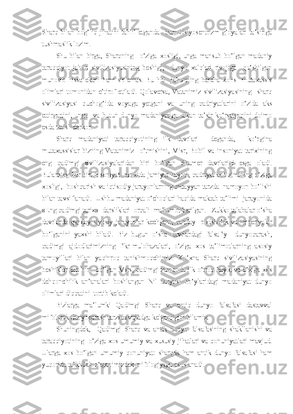 Sharq   bilan   bog‘liq   jihatini   tahlil   etganda     ham   Osiyosentrizm   g‘oyalari   ta’siriga
tushmaslik lozim. 
Shu   bilan   birga,   Sharqning     o‘ziga   xosligi,   unga   mansub   bo‘lgan   madaniy
taraqqiyot   jahon   sivilizasiyasining   beshigi,     dunyo   xalqlari   rivojiga     qo‘shilgan
munosib   hissa   ekani   ham   sir   emas.   Bu   hol     jahonning   barcha   xolis     mutaxassis
olimlari   tomonidan   e’tirof   etiladi.   Qolaversa,   Vatanimiz   sivilizasiyasining     sharq
sivilizasiyasi   quchog‘ida   voyaga   yetgani   va   uning   qadriyatlarini   o‘zida   aks
ettirganini,   unga     va   butun   dunyo   madaniyatiga   ulkan   ta’sir   ko‘rsatganini   doimo
esda tutish darkor.
Sharq   madaniyati   taraqqiyotining   ilk   davrlari     deganda,     ko‘pgina
mutaxassislar   bizning   Vatanimiz     o‘tmishini,   Misr,   Bobil   va   insoniyat   tarixining
eng   qadimgi   sivilizasiyalaridan   biri   bo‘lgan   Shumer   davrlarini   esga   oladi.
Bularning har biri insoniyat   tarixida jamiyat hayoti, qadriyatlar tizimining o‘ziga
xosligi,  boshqarish va iqtisodiy jarayonlarning muayyan tarzda  namoyon bo‘lishi
bilan tavsiflanadi.   Ushbu madaniyat o‘choqlari haqida maktab ta’limi   jarayonida
«Eng qadimgi tarix»  darsliklari  orqali  ma’lumot berilgan.   Zukko talabalar o‘sha
davrlarda   qanday   siyosiy   jarayonlar   kechgani,   qanday     podsholik   va   imperiyalar
bo‘lganini   yaxshi   biladi.   Biz   bugun   o‘sha   davrlardagi   falsafiy     dunyoqarash,
qadimgi   ajdodlarimizning   fikr-mulohazalari,   o‘ziga   xos   ta’limotlarning   asosiy
tamoyillari   bilan   yaqinroq   tanishmoqchimiz.   Ko‘xna   Sharq   sivilizasiyasining
beshiklaridan biri   bo‘lgan Mirs, qadimgi zamonda ilk o‘troq hayot va o‘ziga xos
dehqonchilik   an’analari   boshlangan   Nil   daryosi   bo‘ylaridagi   madaniyat   dunyo
olimlari diqqatini  tortib keladi.
Bizlarga   ma’lumki   Qadimgi   Sharq   va   antiq   dunyo   falsafasi   dastavval
mifologik dunyoqarash tarzida vujudga kelganligini bilamiz.
Shuningdek,     Qadimgi   Sharq   va   antik   dunyo   falsafasining   shakllanishi   va
taraqqiyotining   o‘ziga xos umumiy va xususiy jihatlari va qonuniyatlari mavjud.
Ularga   xos   bo‘lgan   umumiy   qonuniyat:   sharqda   ham   antik   dunyo   falsafasi   ham
yuqorida ta’kidlab o‘tganimizdek mifologiyaga asoslanadi. 