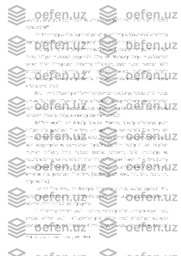 uzunligi, kengligi, sifati, miqdori va uning holati, ya’ni inson bilan bog‘liq barcha
narsalardir» 22
. 
Ibn Sinoning yuqorida bayon etilgan g‘oyalari ilmiy tafakkur shakllanishining
keyingi davrlarida rivojlantirildi va yangi natijalar bilan boyitildi. 
Shunday qilib, bilish jarayoni pirovard maqsadi obektlar mohiyatini bilishdan
iborat   bo‘lgan   murakkab   jarayondir.   O‘rta   asr   Markaziy   Osiyo   mutafakkirlari
asosan   bilish   bilinayotgan   obektning   in’ikosidir,   degan   nuqtai   nazardan   kelib
chiqdilar.   Bunda   insonning   sezgi   organlari   bevosita   bog‘lovchi   bo‘g‘in
hisoblanadi,   ya’ni   sezgilar   yordamida   bilinuvchi   obektiv   dunyo   bilish   manbai
sifatida amal qiladi. 
Abu Homid G‘azzoliy so‘fizmni panteizmdan tozalashga harakat qildi. Bunga
u muvaffaq bo‘ldi. G‘azzoliy fikriga ko‘ra, «har qanday ma’naviy poklanishlardan
qat’i   nazar,   inson   hech   qachon   Xudoga   aylana   olmaydi».   Bu   bilan   u   so‘fizm   va
panteizm o‘rtasida o‘ziga xos «xitoy devori»ni o‘rnatdi. 
So‘fizm   vakili   Ibn   Arabiy   falsafasi   Yevropa   falsafiy   an’anasiga   yaqin
bo‘lgan   tilda   yaratilgan   filosofema.   Uni   ayni   holda   rasionalistik   filosofema   deb
nomlash mumkin (u birlik, ko‘plik, sabab, oqibat, birinchi asos, jism, makon, vaqt
kabi   kategoriyalar   va   atamalardan   foydalanadi);   tilini   badiiy   til   deb   belgilash
mumkin   bo‘lgan,   biroq   nafaqat   estetika   jabhasini,   balki   ontologiya   va
naturfalsafaning   rasionalistik   tili   bilan   bir   borliqni   tavsiflovchi   filosofema   (uning
kategoriyalari – muhabbat, intilish, ehtiros, muhtojlik, go‘zallik va sh.k.); nihoyat,
«mistik»   tilda   yaratilgan   filosofema   (kategoriyalari:   zavq,   hol,   fano,   baqo,   jon,
ro‘yo va h.k.).
Har   bir   filosofema,   Ibn   Arabiyda   bilishning   alohida   usuliga   tayanadi.   Shu
sababli yechimlarning har biri bo‘yicha tegishli bilish usulining qisqacha tavsifini
keltirish o‘rinli bo‘ladi deb o‘ylaymiz. 
1.   Bilishning   birinchi   usuli   –   oqilona-mantiqiy   bilish.   Uning   vositasi   –   aql,
amalga   oshirish   usuli   –   sillogizmlar   yoki   dalillar   orqali   chiqarilgan   xulosalar
tarzidagi   mantiqiy   mulohazalar.   Ko‘rib   turganimizdek,   Ibn   Arabiy   Aristotel
22
 Ибн Сино. Донишнома. – Т.: Фан, 1976. – 267-б. 