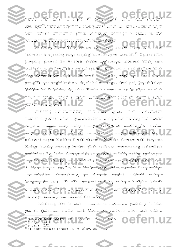 mantiqi   bilan   tanish:   u   to‘g‘ri   sillogizmni   tuzish   uchun   zarur   shartlarni
tavsiflaydi 23
, mantiqan to‘g‘ri mulohaza yuritish uchun dalillar va xulosalar zanjiri
izchil   bo‘lishi,   biron-bir   bo‘g‘inda   uzilmasligi   lozimligini   ko‘rsatadi   va   o‘zi
isbotlashning mantiqiy metodlarini ko‘p karra qo‘llaydi. 
Ibn   Arabiy   fikriga   ko‘ra,   oqilona   bilim   inson   tanasini   boshqaruvchi   inson
joniga kerak: u jonning dunyo haqidagi bilimi muqarrar unsuridir 24
. Oqilona bilim
(ilm)ning   qimmati   Ibn   Arabiyda   shubha   uyg‘otmaydi:   «Narsani   bilish,   hech
shubhasiz,   uni   bilmaslikdan   ma’qulroqdir» 25
.   Sillogizmlar   orqali   oqilona   bilish
bizga   dunyo   haqida   to‘g‘ri   bilim   beradi:   u,   masalan,   rangli   oyna   orqali   o‘tgan
yorug‘lik oyna rangini kasb etsa-da, o‘z holicha rangsiz ekanligini, Quyosh ko‘zga
kichkina   bo‘lib   ko‘rinsa-da,   aslida   Yerdan   bir   necha   marta   kattaligini   aniqlash
imkonini   beradi.   To‘g‘ri   sillogizm   tuzib,   dunyoning   borlig‘i   zamirida   sabab
yotishini aniqlaymiz 26
. 
Bilishning   oqilona-mantiqiy   metodidan   faylasuf   bizni   qiziqtiruvchi
muammoni   yechish   uchun   foydalanadi,   biroq   uning   uchun   mantiqiy   mulohazalar
zanjirida   mutlaqo   boqiy   ilohiy   mohiyat   tushunchasi   «boshlang‘ich   nuqta»,
dunyoda   bo‘lib   turgan   o‘tkinchi   nomukammal   mohiyat   kategoriyasi   esa   –
«pirovard   nuqta»   hisoblanadi   yoki   aksincha.   Xudodan   dunyoga   yoki   dunyodan
Xudoga   bunday   mantiqiy   harakat   qilish   natijasida   muammoning   rasionalistik
yechimi topilishi lozim: dunyoga nisbatan transsendent ilohiy mohiyat ayni vaqtda
unga ichdan xos bo‘lishi, uning borlig‘i substansional asosini tashkil etishi darkor.
Bu biz yo dunyoni tavsiflovchi muhim kategoriyalarni transsendent ilohiy mohiyat
tushunchasidan   chiqarishimiz,   yo   dunyoda   mavjud   o‘tkinchi   mohiyat
kategoriyasini   asos   qilib   olib,   transsendent   ilohiy   mohiyat   borlig‘ini   keltirib
chiqarishimiz lozimligini anglatadi. Shunday qilib, muammoning yechimi oqilona-
mantiqiy metodlar yordamida topilishi mumkin. 
2.   Bilishning   ikkinchi   usuli   –   muammoni   mushohada   yuritish   yo‘li   bilan
yechish:   ( echimdan   shartlar   sari ) .   Mushohada   yuritishni   bilish   usuli   sifatida
23
 Қаранг: Ибн Араби. Геммы мудрости. – М.-Бейрут, 1980. –  С. 116-117.
24
 Ўша ерда. –  С. 198.
25
 Ўша ерда. –  С. 20.
26
 Ибн Араби. Мекканские откровения. – М.-Бейрут, 1989. – Б.105 