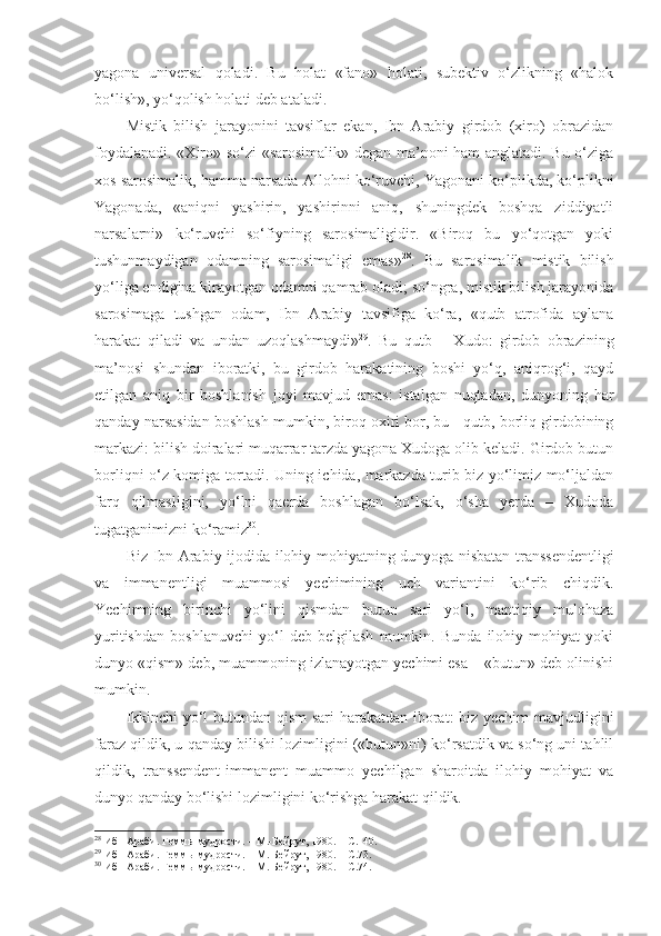 yagona   universal   qoladi.   Bu   holat   «fano»   holati,   subektiv   o‘zlikning   «halok
bo‘lish», yo‘qolish holati deb ataladi. 
Mistik   bilish   jarayonini   tavsiflar   ekan,   Ibn   Arabiy   girdob   (xiro)   obrazidan
foydalanadi. «Xiro» so‘zi «sarosimalik» degan ma’noni ham anglatadi. Bu o‘ziga
xos sarosimalik, hamma narsada  Alloh ni ko‘ruvchi, Yagonani ko‘plikda, ko‘plikni
Yagonada,   «aniqni   yashirin,   yashirinni   aniq,   shuningdek   boshqa   ziddiyatli
narsalarni»   ko‘ruvchi   so‘fiyning   sarosimaligidir.   «Biroq   bu   yo‘qotgan   yoki
tushunmaydigan   odamning   sarosimaligi   emas» 28
.   Bu   sarosimalik   mistik   bilish
yo‘liga endigina kirayotgan odamni qamrab oladi; so‘ngra, mistik bilish jarayonida
sarosimaga   tushgan   odam,   Ibn   Arabiy   tavsifiga   ko‘ra,   «qutb   atrofida   aylana
harakat   qiladi   va   undan   uzoqlashmaydi» 29
.   Bu   qutb   –   Xudo:   girdob   obrazining
ma’nosi   shundan   iboratki,   bu   girdob   harakatining   boshi   yo‘q,   aniqrog‘i,   qayd
etilgan   aniq   bir   boshlanish   joyi   mavjud   emas:   istalgan   nuqtadan,   dunyoning   har
qanday narsasidan boshlash mumkin, biroq oxiri bor, bu - qutb, borliq girdobining
markazi: bilish doiralari muqarrar tarzda yagona Xudoga olib keladi. Girdob butun
borliqni o‘z komiga tortadi. Uning ichida, markazda turib biz yo‘limiz mo‘ljaldan
farq   qilmasligini,   yo‘lni   qaerda   boshlagan   bo‘lsak,   o‘sha   yerda   –   Xudoda
tugatganimizni ko‘ramiz 30
. 
Biz   Ibn Arabiy ijodida   ilohiy mohiyatning dunyoga nisbatan transsendentligi
va   immanentligi   muammosi   yechimining   uch   variantini   ko‘rib   chiqdik.
Yechimning   birinchi   yo‘lini   qismdan   butun   sari   yo‘l,   mantiqiy   mulohaza
yuritishdan   boshlanuvchi   yo‘l   deb   belgilash   mumkin.   Bunda   ilohiy   mohiyat   yoki
dunyo «qism» deb, muammoning izlanayotgan yechimi esa – «butun» deb olinishi
mumkin. 
Ikkinchi yo‘l butundan qism  sari harakatdan iborat: biz yechim mavjudligini
faraz qildik, u qanday bilishi lozimligini («butun»ni) ko‘rsatdik va so‘ng uni tahlil
qildik,   transsendent-immanent   muammo   yechilgan   sharoitda   ilohiy   mohiyat   va
dunyo qanday bo‘lishi lozimligini ko‘rishga harakat qildik. 
28
 Ибн Араби. Геммы мудрости. – М.-Бейрут, 1980. –  С. 140.
29
 Ибн Араби. Геммы мудрости. – М.-Бейрут, 1980. –  С. 73.
30
 Ибн Араби. Геммы мудрости. – М.-Бейрут, 1980. –  С. 74. 