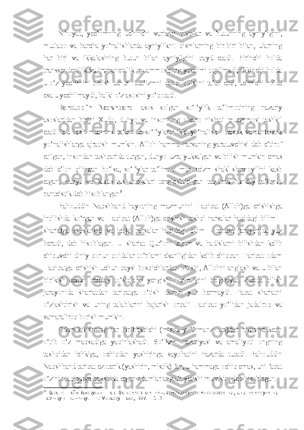 Nihoyat,   yechimning   uchinchi   varianti   qismlar   va   butunning   ayniyligini,
mutlaqo   va   barcha   yo‘nalishlarda   ayniylikni:   qismlarning   bir-biri   bilan,   ularning
har   biri   va   ikkalasining   butun   bilan   ayniyligini   qayd   etadi.   Birinchi   holda
transsendentlik va immanentlik muammosining yechimi topilmadi, ikkinchi holda
u   o‘z   yechimini   topish   uchun   dualizmni   qabul   qilishni   talab   etdi,   uchinchi   holda
esa u yechilmaydi, balki o‘z asosini yo‘qotadi. 
Bahouddin   Naqshband   asos   solgan   so‘fiylik   ta’limotining   nazariy
asoslaridan   birini   Xudo,   dunyo   va   insonning   o‘zaro   nisbati   muammosi   tashkil
etadi. Bu bosh muammo talqinida so‘fiylarni ikki yo‘nalish – teistik va panteistik
yo‘nalishlarga   ajratish   mumkin.   Alloh   hamma   narsaning   yaratuvchisi   deb   e’tirof
etilgan, insondan tashqarida turgan, dunyo uzra yuksalgan va bilish mumkin emas
deb   e’lon   qilingan   bo‘lsa,   so‘fiylar   ta’limoti   monoteizm   shakl-shamoyilini   kasb
etgan,   dunyo   va   Xudo   tushunchalari   tenglashtirilgan   taqdirda   bunday   ta’limot
panteistik deb hisoblangan 31
. 
Bahouddin   Naqshband   hayotning   mazmunini   Haqiqat   (Alloh)ga   erishishga
intilishda   ko‘rgan   va   Haqiqat   (Alloh)ga   erishish   tashqi   narsalar   haqidagi   bilim   –
shariatga   asoslanadi   va   ichki   narsalar   haqidagi   bilim   –   tariqat   jarayonida   yuz
beradi,   deb   hisoblagan.   U   shariat   Qur’oni   karim   va   hadislarni   bilishdan   kelib
chiquvchi diniy qonun-qoidalar to‘plami ekanligidan kelib chiqqan. Tariqat odam
Haqiqatga   erishish   uchun   qaysi   bosqichlardan   o‘tishi,   Allohni   anglash   va   u   bilan
birikish   uchun   qanday   to‘siqlarni   yengishi   lozimligini   belgilaydi.   Bunda   bilish
jarayonida   shariatdan   tariqatga   o‘tish   darhol   yuz   bermaydi.   Faqat   shariatni
o‘zlashtirish   va   uning   talablarini   bajarish   orqali   Haqiqat   yo‘lidan   jadalroq   va
samaraliroq borish mumkin. 
Odam   bilishning   har   bir   bosqichi   (mistik   yo‘l   manzillari)dan   oldinma-ketin
o‘tib   o‘z   maqsadiga   yaqinlashadi.   So‘fizm   nazariyasi   va   amaliyoti   ongning
tashqidan   ichkiga,   ochiqdan   yashiringa   sayohatini   nazarda   tutadi.   Bahouddin
Naqshband tariqat ezoterik (yashirin, mistik) fan, u hammaga ochiq emas, uni faqat
o‘zini Haqiqatga baxshida etgan odamlar anglab yetishi mumkin, deb hisoblagan. 
31
 Қаранг: Шайх Баховуддин Накшбанд: его значение для религиозного мировоззрения, влияние его учения 
на этику и политику. – Т.: Мовароуннахр, 1997. –  С  13 