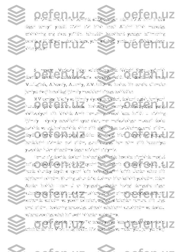 So‘fizmda   mistik   bilish   zamirida   «O‘zini   bilgan   odam   o‘z   Allohini   biladi»
degan   tamoyil   yotadi.   O‘zini   o‘zi   bilish   orqali   Allohni   bilish   maqsadga
erishishning   eng   qisqa   yo‘lidir.   Bahouddin   Naqshband   yaratgan   ta’limotning
asosida   «Dil   ba   yor-u,   dast   ba   kor»,   ya’ni   «Ko‘ngil   yorda,   qo‘l   –   ishda»,   degan
shior yotadi. 
5   –masala   .   Markaziy   Osiyo   xalqlari   hayotida   ikkinchi   Sharq   Uyg‘onish
davrida   ko‘plab   mutafakkirlar   tarix   sahnasiga   keldi.   bu   davrda   A.Temur,
M.Ulug‘bek,   A.Navoiy,   A.Jomiy,   Z.M.Bobur   va   boshqa   bir   qancha   allomalar
jamiyat rivoji borasidagi ijtimoiy masalalarni o‘rtaga tashladilar. 
XIV asrning falsafiy va ijtimoiy-siyosiy qarashlari, davlatni qurish, jamiyatni
huquqiy   qonun-qoidalar   asosida   boshqarish,   insoniyat   taraqqiyotiga   yangi
sivilizasiyani   olib   kirishda   Amir   Temurning   hissasi   katta   bo‘ldi.   U   o‘zining
ijtimoiy   –   siyosiy   qarashlarini   aytar   ekan,   men   markazlashgan   mustaqil   davlat
tuzishda   va   uni   boshqarishda   shior   qilib   olgan   12   ta   tuzuklarimga   amal   qildim,
deydi.   «Temur   tuzuklari»da   «Adolat   va   insof   bilan   Tangrining   yaratgan
bandalarini   o‘zimdan   rozi   qildim,   gunohkorlarga   ham   rahm   qilib   haqqoniyat
yuzasidan hukm chiqardim» degan so‘zlarni o‘qiymiz. 
Temur   o‘z   davrida   davlatni   boshqarish   ishlarida   bevosita   o‘tmishda   mavjud
bo‘lgan   davlatlar   va   podshohlar   hayotini   ham   o‘rganib   chiqqanligini   aytadi.   Bu
haqda   shunday   deydi:   «Hayotni   ko‘p   issiq   sovug‘ini   ko‘rib   ulardan   saboq   olib
tajribamni oshirdim. Shuning uchun do‘st-dushman bilan kelishib yashadim. Odam
Atodan   boshlab   Hotam   ul   an   biyogacha,   ulardan   hozirgi   damgacha   o‘tgan
sultonlarning   qonunlari,   turish-turmushlari,   qilish   -   qilmishlari,   aytgan   gaplarini
xotiramda   saqladim   va   yaxshi   axloqlari,   ma’qul   sifatlaridan   namuna   olib   unga
amal  qildim.  Davlatning tanazzulga  uchrashi  sabablarini  surushtirdim  va  davlatu-
saltanat zavoliga sabab bo‘luvchi ishlardan saqlandim».
Temuriylar   davrida   ijtimoiy   fikr   taraqqiyotiga   katta   hissa   qo‘shgan   davlat
arboblaridan   bir   Mirzo   Ulug‘bekdir.   O‘z   davri   fani   va   madaniyati,   jamiyat   rivoji 