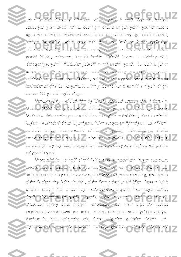 uchun   ko‘plab   dunyoviy   bilimlarni   xalqqa   yetkazib   berdi.   Ayniqsa,   jamiyat
taraqqiyoti   yosh   avlod   qo‘lida   ekanligini   chuqur   anglab   yetib,   yoshlar   barcha
egallagan   bilimlarini   mukammallashtirib   borishi,   ularni   hayotga   tadbiq   etishlari,
jamiyat   farovonligi   uchun   qayg‘urishlari,   doimo   kasb   va   hunar   egallashga
intilishlari   lozimligini   uqtiradi.   Uningcha,   har   bir   inson   o‘z   o‘tmishi,   tarixini
yaxshi   bilishi,   qolaversa,   kelajak   haqida   o‘ylashi   lozim.   U   o‘zining   «Ziji
Ko‘ragoniy»,   ya’ni   “Yulduzlar   jadvali”   nomli   asarini   yozdi.   Bu   kitobda   jahon
xalqlarining   har   xil   hisoblaridagi   eralar   va   ularning   munosabatlari,   vaqtni
aniqlansh,   quyosh   va   oy   tutilishlari,   yulduzlar   va   sayyoralarning   harakatlar   va
boshqalar  to‘g‘risida fikr  yuritadi. U bir  yilda 365 kun 6 saot  46 soniya  borligini
bundan 600 yil oldin aytib o‘tgan.
Markaziy   Osiyo   xalqlari   ijtimoiy-falsafiy   tafakkuri   taraqqiyotida   Boboraxim
Mashrab (1657-1711 yil) qarashlari alohida ahamiyatga ega.   U o‘zining «Devonai
Mashrab»   deb   nomlangan   asarida   insonlar   g‘am-tashvishlari,   dard-alamlarini
kuyladi. Mashrab she’rlarida jamiyatda hukm surayotgan ijtimoiy adolatsizliklarni
qoraladi.   Uning   insonparvarlik   so‘zlari   jamiyatdagi   hukmdorlarga,   shariat
peshvolariga   mutlaqo   yoqmadi.   Jamiyatdagi   tengsizlik,   haqsizlik   kabi   illatlarni
qoralab, ijtimoiy hayotdagi o‘zgarishlarni barchasi oddiy xalqni og‘ir ahvolga solib
qo‘yishini aytadi. 
Mirzo   Abdulqodir   Bedil   (1644-1721)   falsafiy   qarashlarini   bayon   etar   ekan,
avvalo,   barcha   narsalar   4   unsur   (tuproq,   suv,   havo   va   olov)ning   qo‘shilishidan
kelib chiqqanligini aytadi. Bu unsurlarni birikuvi noorganik tabiatning, keyinchalik
o‘simlik   olamining   kelib   chiqishi,   o‘simlikning   rivojlanishi   bilan     hayvon   kelib
chiqishi   sodir   bo‘ldi.   Undan   keyin   so‘zlashishga   o‘rganib   inson   paydo   bo‘ldi,
deydi.   Shu   tariqa   anorganik,   organik   tabiat,   hayvonot   olami   va   insoniyat
o‘rtasidagi   o‘zviy   aloqa   borligini   ko‘rsatadi.   Bedil   inson   agar   o‘z   vaqtida
ovqatlanib   turmasa   quvvatdan   ketadi,   mehnat   qilish   qobiliyatini   yo‘qotadi   deydi.
Ayniqsa   bu   holat   ko‘pincha   tarki   dunyo   qilganlar,   gadoylar   o‘zlarini   turli
qiynoqlarga   soladilar,   o‘z   tanalarini   murdaga   aylantirib,     o‘zlarini   o‘zlari   xor 