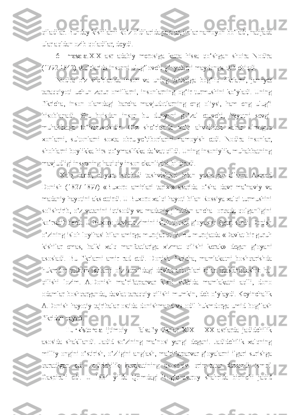 qiladilar. Bunday kishilarni ko‘z oldilarida parilar, jinlar namoyon bo‘ladi, natijada
ular aqldan ozib qoladilar, deydi. 
6   –masala .XIX   asr   adabiy   merosiga   katta   hissa   qo‘shgan   shoira   Nodira
(1792-1842) she’rlarida insonni ulug‘lovchi g‘oyalarni maydonga olib chiqdi. 
Nodira   o‘z   she’rlarida   inson   va   uning   tabiatiga   bog‘liq   fikrlarni,   jamiyat
taraqqiyoti   uchun   zarur   omillarni,   insonlarning   og‘ir   turmushini   ko‘yladi.   Uning
fikricha,   inson   olamdagi   barcha   mavjudotlarning   eng   oliysi,   ham   eng   ulug‘i
hisoblanadi.   Shu   boisdan   inson   bu   dunyoni   go‘zal   etuvchi,   hayotni   sevgi-
muhabbatga   to‘ldiruvchidir.   O‘z   she’rlarida   xalq   ahvolidan   xabar   olmagan
xonlarni,   sultonlarni   soxta   obru-ye’tiborlarini   namoyish   etdi.   Nodira   insonlar,
shohlarni boylikka hirs qo‘ymaslikka da’vat qildi. Uning insoniylik, muhabbatning
mavjudligi insonning haqiqiy inson ekanligini bildiradi. 
  Xalq   dardi,   el-yurt   istiqboli   tashvishlari   bilan   yashagan   alloma   Axmad
Donish   (1827-1897)   «Buxoro   amirlari   tarixi»   asarida   o‘sha   davr   ma’naviy   va
madaniy hayotini aks ettirdi. U Buxoro xalqi hayoti bilan Rossiya xalqi turmushini
solishtirib,   o‘z   vatanini   iqtisodiy   va   madaniy   jihatdan   ancha     orqada   qolganligini
ko‘rsatib berdi. U Buxoro davlat tizimini isloh qilishi g‘oyasini ilgari surdi. Donish
o‘zining isloh loyihasi bilan amirga murojat qildi. Bu murojatda «Davlat bir guruh
kishilar   emas,   balki   xalq   manfaatlariga   xizmat   qilishi   kerak»   degan   g‘oyani
asosladi.   Bu   fikrlarni   amir   rad   etdi.   Donish   fikricha,   mamlakatni   boshqarishda
hukmdor   muhim   ishlarni   o‘z   atrofidagi   davlat   arboblari   bilan   maslahatlashib   hal
qilishi   lozim.   A.Donish   ma’rifatparvar   kishi   sifatida   mamlakatni   aqlli,   dono
odamlar boshqarganda, davlat taraqqiy qilishi mumkin, deb o‘ylaydi. Keyinchalik
A.Donish hayotiy tajribalar ostida donishmand va odil hukmdorga umid bog‘lash
fikridan qaytdi.
      Turkistonda   ijtimoiy   –   falsafiy   fikrlar   XIX   –   XX   asrlarda   jadidchilik
asosida   shakllandi.   Jadid   so‘zining   ma’nosi   yangi   degani.   Jadidchilik   xalqning
milliy   ongini   o‘stirish,   o‘zligini   anglash,   ma’rifatparvar   g‘oyalarni   ilgari   surishga
qaratilgan   edi.   Jadidchilik   harakatining   asoschisi   qrim-tatar   farzandi   Ismoil
Gaspirali   edi.   U   1884   yilda   Qrimdagi   Bog‘chasaroy   shahrida   birinchi   jadid 