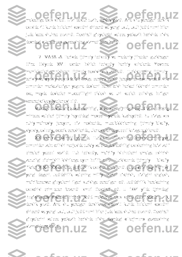 maktabiga   asos   soladi.   O‘zi   dastur   tuzib,   darslik   yozdi.   Ana   shu   yaratgan   darslik
asosida 40 kunda bolalarni savodini chiqardi va yangi usul, usuli jadid nomi bilan
juda   katta   shuhrat   qozondi.   Gaspirali   g‘oyalarini   xalqqa   yetkazib   berishda   o‘sha
davrdagi «Tarjimon» gazetasining xizmati katta bo‘ldi. 
    7-   MASALA   Tarixda   ijtimoiy-iqtisodiy   va   madaniy   jihatdan   gurkiragan
O‘rta   Osiyoda   X VII   asrdan   bshlab   iqtisodiy   haribiy   sohalarda   Yevropa
mamlakatlariga   nisbatan   ijtimoiy-passivlik   kuzatiladi.   Turkistonning   ijtimoiy-
tarixiy   va   siyosiy   hayotida   bir-biriga   qarama-qarshi   jarayonlar   davom   etadi.   Bir
tomondan   markazlao‘gan   yagona   davlatni   barpo   etish   harkati   ikkinchi   tomondan
esa,   mayda   davlatlar   mustaqilligini   tiklash   va   uni   saqlab   qolishga   bo‘lgan
separatistik ayfiyatlar avj oldi. 
Mustaqil  davlatlar (Buxoro amirligi, Xiva xonligi)ning mavjudligi islomning
mintaqa   xalqlari   ijtimoiy   hayotidagi   mavqeini   yanada   kuchaytirdi.   Bu   o‘ziga   xos
ruhiy-ma’naviy   jarayon,   o‘z   navbatida,   mutafakkirlarning   ijtimoiy-falsafiy,
siyosiy, axloqiy, estetik qarashlarida, ular asralarida yaqqol ko‘zga tashlanadi.
XX   asrning   ikkinchi   yarmida   Turkiston   o‘lkasining   Rossiya   imperiyasi
tomonidan zabt etilishi natijasida turkiy xalqlar davlatchiligi asoslarining ba’zi zaif
qirralari   yaqqol   sezildi.   Tub   iqtisodiy,   ma’rifiy   islohotlarni   amalga   oshirish
zarurligi   o‘qimishli   kishilarga   ayon   bo‘lib   qoldi.   Turkistonda   ijtimoiy   –   falsafiy
fikrlar XIX – XX asrlarda jadidchilik asosida  shakllandi. Jadid so‘zining ma’nosi
yangi   degani.   Jadidchilik   xalqning   milliy   ongini   o‘stirish,   o‘zligini   anglash,
ma’rifatparvar   g‘oyalarni   ilgari   surishga   qaratilgan   edi.   Jadidchilik   harakatining
asoschisi   qrim-tatar   farzandi   Ismoil   Gaspirali   edi.   U   1884   yilda   Qrimdagi
Bog‘chasaroy   shahrida   birinchi   jadid   maktabiga   asos   soladi.   O‘zi   dastur   tuzib,
darslik   yozdi.   Ana   shu   yaratgan   darslik   asosida   40   kunda   bolalarni   savodini
chiqardi va yangi usul, usuli jadid nomi bilan juda katta shuhrat qozondi. Gaspirali
g‘oyalarini   xalqqa   yetkazib   berishda   o‘sha   davrdagi   «Tarjimon»   gazetasining
xizmati katta bo‘ldi.  