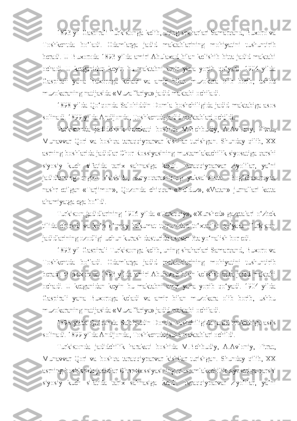 1893 yil Gaspirali Turkistonga kelib, uning shaharlari Samarqand, Buxoro va
Toshkentda   bo‘ladi.   Odamlarga   jadid   maktablarining   mohiyatini   tushuntirib
beradi. U Buxoroda 1893 yilda amiri Abulaxad bilan kelishib bitta jadid maktabi
ochadi.   U   ketganidan   keyin   bu   maktabni   amir   yana   yopib   qo‘yadi.   1904   yilda
Gaspirali   yana   Buxoroga   keladi   va   amir   bilan   muzokara   olib   borib,   ushbu
muzokaraning natijasida «Muzaffariya» jadid maktabi ochiladi. 
1898   yilda   Qo‘qonda   Salohiddin   Domla   boshchiligida   jadid   maktabiga   asos
solinadi. 1899 yilda Andijonda, Toshkentda jadid maktablari ochildi. 
Turkistonda   jadidchilik   harakati   boshida   M.Behbudiy,   A.Avloniy,   Fitrat,
Munavvar   Qori   va   boshqa   taraqqiyparvar   kishilar   turishgan.   Shunday   qilib,   XX
asrning boshlarida jadidlar Chor Rossiyasining mustamlakachilik siyosatiga qarshi
siyosiy   kuch   sifatida   tarix   sahnasiga   keldi.   Taraqqiyparvar   ziyolilar,   ya’ni
jadidlarning   ongini   o‘sishida,   dunyoqarashining   yuksalishida     Bog‘chasaroyda
nashr   etilgan   «Tarjimon»,   Qozonda   chiqqan   «Yulduz»,   «Vatan»   jurnallari   katta
ahamiyatga ega bo‘ldi. 
Turkiston   jadidlarining   1906  yilda   «Taraqqiy»,   «Xurshed»   gazetalari   o‘zbek
tilida   chiqadi   va   ko‘p   o‘tmay   hukumat   tomonidan   to‘xtatilib   qo‘yadi.   Turkiston
jadidlarining ozodligi uchun kurash dasturida asosan 3ta yo‘nalish bor edi. 
1893 yil Gaspirali Turkistonga kelib, uning shaharlari Samarqand, Buxoro va
Toshkentda   bo‘ladi.   Odamlarga   jadid   maktablarining   mohiyatini   tushuntirib
beradi. U Buxoroda 1893 yilda amiri Abulaxad bilan kelishib bitta jadid maktabi
ochadi.   U   ketganidan   keyin   bu   maktabni   amir   yana   yopib   qo‘yadi.   1904   yilda
Gaspirali   yana   Buxoroga   keladi   va   amir   bilan   muzokara   olib   borib,   ushbu
muzokaraning natijasida «Muzaffariya» jadid maktabi ochiladi. 
1898   yilda   Qo‘qonda   Salohiddin   Domla   boshchiligida   jadid   maktabiga   asos
solinadi. 1899 yilda Andijonda, Toshkentda jadid maktablari ochildi. 
Turkistonda   jadidchilik   harakati   boshida   M.Behbudiy,   A.Avloniy,   Fitrat,
Munavvar   Qori   va   boshqa   taraqqiyparvar   kishilar   turishgan.   Shunday   qilib,   XX
asrning boshlarida jadidlar Chor Rossiyasining mustamlakachilik siyosatiga qarshi
siyosiy   kuch   sifatida   tarix   sahnasiga   keldi.   Taraqqiyparvar   ziyolilar,   ya’ni 