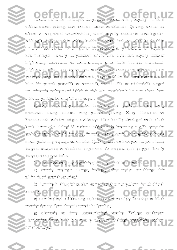 Falsafa   ma’lumki   mifologik   dunyoqarash   voqealikning   xayoliy     in’ikosi
sifatida   asosan   qadimgi   davr   kishilari     uchun   xarakterlidir.   Qadimgi   kishilar   bu
afsona   va   voqealarni   umumlashtirib,   ularni   xayoliy   shakllarda   tasvirlaganlar.
Mifologik   dunyoqarashda   tabiat   kuchlari   alohida   jonli   vujudlar   ko‘rinishida
jonlantirib tasvirlanadi.   Shuning bilan bir qatorda falsafiy masalalar ham vujudga
kela   boshlaydi.   Falsafiy   dunyoqarash   ko‘r-ko‘rona   e’tiqodlar,   xayoliy   obrazlar
to‘g‘risidagi   tasavvurlar   va   tushunchalarga   emas,   balki   borliqqa   munosabati
to‘g‘risidagi   erkin,   tanqidiy   va   ayni   vaqtda   umumlashmalarga   asoslanib,   olam
qanday vujudga kelib, qanday rivojlanadi;  hayot va o‘lim o‘zi nima kabi masalalar
bilan   bir   qatorda   yaxshilik   va   yomonlik,   adolatlatlilik   va   adolatsizlik   singari
umuminsoniy   qadriyatlarni   ishlab   chiqish   kabi   masalalar   bilan   ham   Sharq,   ham
antik dunyo falsafasi shug‘ullanib kelgan.
Qadimgi   antik   dunyo   falsafasi   to‘g‘risida   fikr   yuritar   ekanmiz,   uning
eramizdan   oldingi   birinchi   ming   yillikda   Qadimgi   Xitoy,   Hindiston   va
Yunonistonda   vujudga   kelgan   sivilizasiya   bilan   bog‘liq   zkanligini   aytib   o‘tish
kerak.   Eramizdan   oldingi   VI   asrlarda   eski   ijtimoiy   hayotning   buzilib,   yangicha
yashashning   boshlanishi,   iqtisodiy,   ijtimoiy,   siyosiy   zamin,   shuningdek   ma’naviy
imkoniyatlarning vujudga kelishi bilan Qadimgi davr sivilizasiyasi natijasi o‘laroq
dunyoni   chuqurroq   va   atroflicha   o‘rganishni   o‘z   maqsadi   qilib   qo‘ygan   falsafiy
dunyoqarash paydo bo‘ldi.
Falsafa jamiyatdagi quyidagi ehtiyojlar tufayli shakllana boshladi:
a)   taraqqiy   etayotgan   olamga,   insonga,   uning   ongiga   qarashlarga   doir
ta’limotlarni yaratish zaruriyati;  
b) olamning boshlag‘ich asoslari va rivojlanish qonuniyatlarini ishlab chiqish
kerakligi;
v) olam haqidagi tafakkurning oqilona uslubiga mantiqiy fikrlashga va bilish
nazariyasiga tug‘ilgan ehtiyojlar paydo bo‘lganligi;
g)   afsonaviy   va   diniy   tasavvurlardagi   xayoliy   fikrlarga   asoslangan
odamlarning   ilmiy   bilishdagi   falsafiy   tafakkur   qilishdagi   ongsizlikka   barham
berish zaruriyati. 