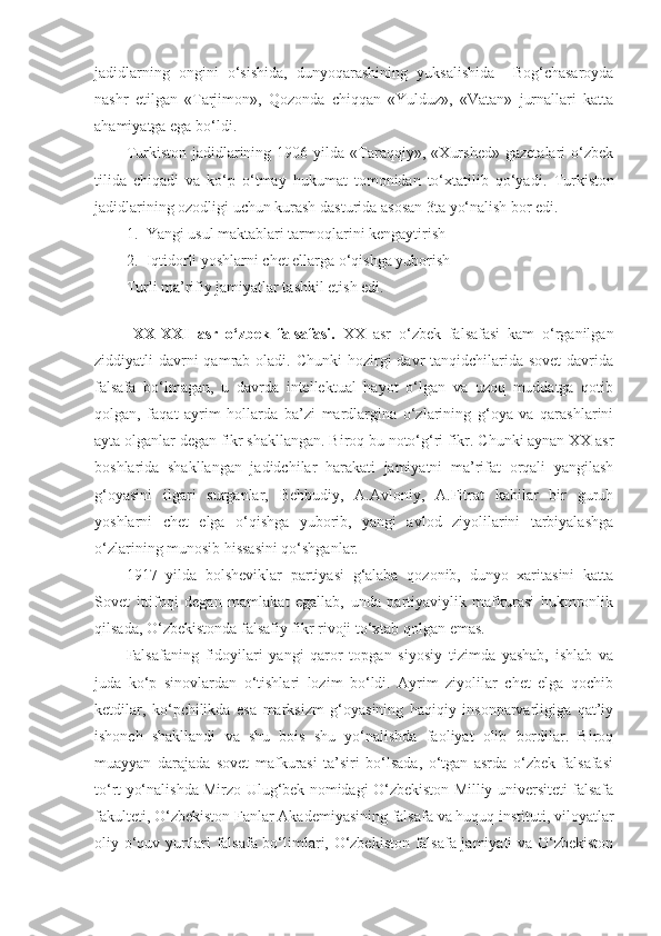 jadidlarning   ongini   o‘sishida,   dunyoqarashining   yuksalishida     Bog‘chasaroyda
nashr   etilgan   «Tarjimon»,   Qozonda   chiqqan   «Yulduz»,   «Vatan»   jurnallari   katta
ahamiyatga ega bo‘ldi. 
Turkiston   jadidlarining   1906  yilda   «Taraqqiy»,   «Xurshed»   gazetalari   o‘zbek
tilida   chiqadi   va   ko‘p   o‘tmay   hukumat   tomonidan   to‘xtatilib   qo‘yadi.   Turkiston
jadidlarining   ozodligi   uchun   kurash   dasturida   asosan  3 ta   yo‘nalish   bor   edi . 
1. Yangi usul maktablari tarmoqlarini kengaytirish
2. Iqtidorli yoshlarni chet ellarga o‘qishga yuborish
Turli ma’rifiy jamiyatlar tashkil etish edi.
  
  XX-XXI   asr   o‘zbek   falsafasi.   XX   asr   o‘zbek   falsafasi   kam   o‘rganilgan
ziddiyatli  davrni  qamrab oladi. Chunki  hozirgi  davr  tanqidchilarida sovet  davrida
falsafa   bo‘lmagan,   u   davrda   intellektual   hayot   o‘lgan   va   uzoq   muddatga   qotib
qolgan,   faqat   ayrim   hollarda   ba’zi   mardlargina   o‘zlarining   g‘oya   va   qarashlarini
ayta olganlar degan fikr shakllangan. Biroq bu noto‘g‘ri fikr. Chunki aynan XX asr
boshlarida   shakllangan   jadidchilar   harakati   jamiyatni   ma’rifat   orqali   yangilash
g‘oyasini   ilgari   surganlar,   Behbudiy,   A.Avloniy,   A.Fitrat   kabilar   bir   guruh
yoshlarni   chet   elga   o‘qishga   yuborib,   yangi   avlod   ziyolilarini   tarbiyalashga
o‘zlarining munosib hissasini qo‘shganlar.
1917   yilda   bolsheviklar   partiyasi   g‘alaba   qozonib,   dunyo   xaritasini   katta
Sovet   ittifoqi   degan   mamlakat   egallab,   unda   partiyaviylik   mafkurasi   hukmronlik
qilsada, O‘zbekistonda falsafiy fikr rivoji to‘xtab qolgan emas. 
Falsafaning   fidoyilari   yangi   qaror   topgan   siyosiy   tizimda   yashab,   ishlab   va
juda   ko‘p   sinovlardan   o‘tishlari   lozim   bo‘ldi.   Ayrim   ziyolilar   chet   elga   qochib
ketdilar,   ko‘pchilikda   esa   marksizm   g‘oyasining   haqiqiy   insonparvarligiga   qat’iy
ishonch   shakllandi   va   shu   bois   shu   yo‘nalishda   faoliyat   olib   bordilar.   Biroq
muayyan   darajada   sovet   mafkurasi   ta’siri   bo‘lsada,   o‘tgan   asrda   o‘zbek   falsafasi
to‘rt yo‘nalishda Mirzo Ulug‘bek nomidagi O‘zbekiston Milliy universiteti falsafa
fakulteti, O‘zbekiston Fanlar Akademiyasining falsafa va huquq instituti, viloyatlar
oliy o‘quv yurtlari falsafa bo‘limlari, O‘zbekiston falsafa jamiyati va O‘zbekiston 