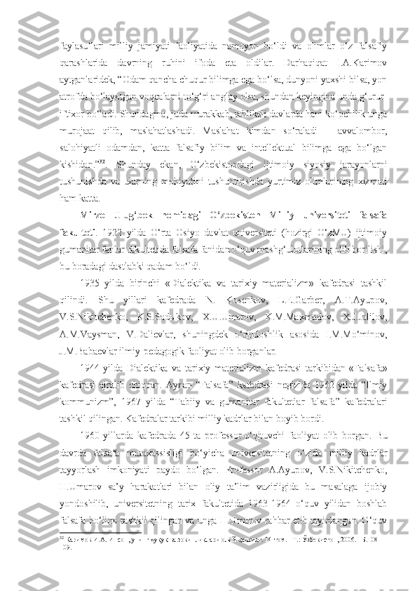 faylasuflari   milliy   jamiyati   faoliyatida   namoyon   bo‘ldi   va   olimlar   o‘z   falsafiy
qarashlarida   davrning   ruhini   ifoda   eta   oldilar.   Darhaqiqat   I.A.Karimov
aytganlaridek, “Odam qancha chuqur bilimga ega bo‘lsa, dunyoni yaxshi bilsa, yon
atrofda bo‘layotgan voqealarni to‘g‘ri anglay olsa, shundan keyingina unda g‘urur-
iftixor bo‘ladi. Shundagina, juda murakkab, tahlikali davlarda ham ko‘pchilik unga
murojaat   qilib,   maslahatlashadi.   Maslahat   kimdan   so‘raladi   –   avvalombor,
salohiyatli   odamdan,   katta   falsafiy   bilim   va   intellektual   bilimga   ega   bo‘lgan
kishidan.” 32
.   Shunday   ekan,   O‘zbekistondagi   ijtimoiy   siyosiy   jarayonlarni
tushunishda   va   ularning   mohiyatini   tushuntirishda   yurtimiz   olimlarining   xizmati
ham katta.
Mirzo   Ulug‘bek   nomidagi   O‘zbekiston   Milliy   universiteti   falsafa
fakulteti .   1922   yilda   O‘rta   Osiyo   davlat   universiteti   (hozirgi   O‘zMU)   ijtimoiy
gumanitar fanlar fakultetida falsafa fanidan o‘quv mashg‘ulotlarining olib borilishi,
bu boradagi dastlabki qadam bo‘ldi.
1935   yilda   birinchi   «Dialektika   va   tarixiy   materializm»   kafedrasi   tashkil
q ilindi .   Shu   yillari   kafedrada   N.   Kosenkov,   L.E.Garber,   A.T.Ayupov,
V.S.Nikitchenko,   K.S.Sadыkov,   X.U.Umarov,   K.M.Maxmudov,   X.J.Jalilov,
A.M.Vaysman,   V.Dalievlar,   shuningdek   o‘rindoshlik   asosida   I.M.Mo‘minov,
J.M.Babaevlar ilmiy-pedagogik faoliyat olib borganlar. 
1944   yilda   Dialektika   va   tarixiy   materializm   kafedrasi   tarkibidan   «F alsafa »
kafedrasi   ajralib   chiqqan.   Aynan   “Falsafa”   kafedrasi   negizida   1962   yilda   “Ilmiy
kommunizm”,   1967   yilda   “Tabiiy   va   gumanitar   fakultetlar   falsafa”   kafedralari
tashkil qilingan. Kafedralar tarkibi milliy kadrlar bilan boyib  bordi.
1960   yilla rda   kafedrada   45   ta   professor-o‘qituvchi   faoliyat   olib   borgan.   Bu
davrda   f alsafa   mutaxassisligi   bo‘yicha   universitetning   o‘zida   milliy   kadrlar
tayyorlash   imkoniyati   paydo   bo‘l gan .   Professor   A.Ayupov,   V.S.Nikitchenko,
H.Umarov   sa’y   harakatlari   bilan   oliy   ta’lim   vazirligida   bu   masalaga   ijobiy
yondoshilib,   universitetning   tarix   fakultetida   1963-1964   o‘quv   yilidan   boshlab
falsafa bo‘limi tashkil qilingan va unga H.Umarov rahbar etib tayinlangan. O‘quv
32
  Каримов И.А. Инсон, унинг ҳуқуқ ва эркинликлари олий қадрият. 14-том. –Т.: Ўзбекистон, 2006. –Б.108-
109.  